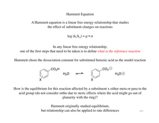 Hammett Equation	

A Hammett equation is a linear free energy relationship that studies 	

the effect of substituent changes on reactions	

log (ki/ko) = ρ • σ	

In any linear free energy relationship, 	

one of the first steps that need to be taken is to define what is the reference reaction	

CO2H
X
H2O
CO2
X
H3O
Hammett chose the dissociation constant for substituted benzoic acid as the model reaction	

How is the equilibrium for this reaction affected by a substituent x either meta or para to the
acid group (do not consider ortho due to steric effects where the acid might go out of
planarity with the ring)?	

Hammett originally studied equilibrium, 	

but relationship can also be applied to rate differences	

 225	
  
 
