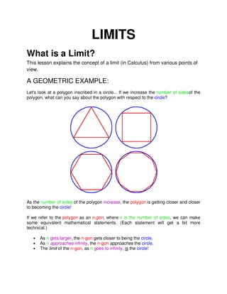 LIMITS
What is a Limit?
This lesson explains the concept of a limit (in Calculus) from various points of
view.
A GEOMETRIC EXAMPLE:
Let's look at a polygon inscribed in a circle... If we increase the number of sidesof the
polygon, what can you say about the polygon with respect to the circle?
As the number of sides of the polygon increase, the polygon is getting closer and closer
to becoming the circle!
If we refer to the polygon as an n-gon, where n is the number of sides, we can make
some equivalent mathematical statements. (Each statement will get a bit more
technical.)
• As n gets larger, the n-gon gets closer to being the circle.
• As n approaches infinity, the n-gon approaches the circle.
• The limit of the n-gon, as n goes to infinity, is the circle!
 
