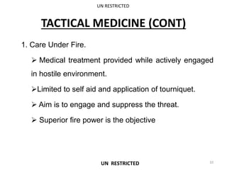 TACTICAL MEDICINE (CONT)
1. Care Under Fire.
 Medical treatment provided while actively engaged
in hostile environment.
Limited to self aid and application of tourniquet.
 Aim is to engage and suppress the threat.
 Superior fire power is the objective
UN RESTRICTED
10
UN RESTRICTED
 