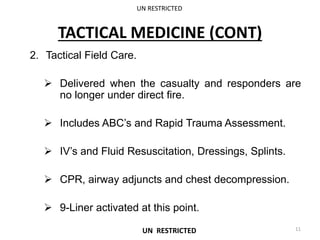 TACTICAL MEDICINE (CONT)
2. Tactical Field Care.
 Delivered when the casualty and responders are
no longer under direct fire.
 Includes ABC’s and Rapid Trauma Assessment.
 IV’s and Fluid Resuscitation, Dressings, Splints.
 CPR, airway adjuncts and chest decompression.
 9-Liner activated at this point.
UN RESTRICTED
11
UN RESTRICTED
 