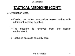 TACTICAL MEDICINE (CONT)
3. Evacuation Care.
Carried out when evacuation assets arrive with
additional medical supplies.
The casualty is removed from the hostile
environment.
 Includes en-route casualty care.
UN RESTRICTED
12
UN RESTRICTED
 