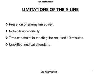 LIMITATIONS OF THE 9-LINE
 Presence of enemy fire power.
 Network accessibility
 Time constraint in meeting the required 10 minutes.
 Unskilled medical attendant.
UN RESTRICTED
23
UN RESTRICTED
 