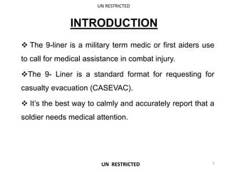 INTRODUCTION
 The 9-liner is a military term medic or first aiders use
to call for medical assistance in combat injury.
The 9- Liner is a standard format for requesting for
casualty evacuation (CASEVAC).
 It’s the best way to calmly and accurately report that a
soldier needs medical attention.
UN RESTRICTED
3
UN RESTRICTED
 