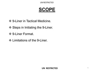 SCOPE
 9-Liner in Tactical Medicine.
 Steps in Initiating the 9-Liner.
 9-Liner Format.
 Limitations of the 9-Liner.
UN RESTRICTED
6
UN RESTRICTED
 