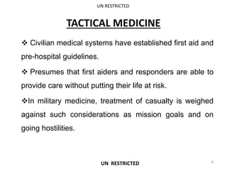 TACTICAL MEDICINE
 Civilian medical systems have established first aid and
pre-hospital guidelines.
 Presumes that first aiders and responders are able to
provide care without putting their life at risk.
In military medicine, treatment of casualty is weighed
against such considerations as mission goals and on
going hostilities.
UN RESTRICTED
8
UN RESTRICTED
 