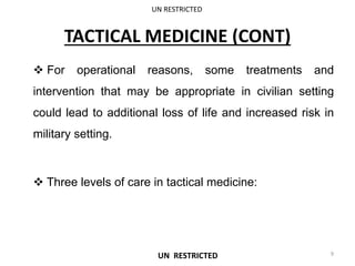TACTICAL MEDICINE (CONT)
 For operational reasons, some treatments and
intervention that may be appropriate in civilian setting
could lead to additional loss of life and increased risk in
military setting.
 Three levels of care in tactical medicine:
UN RESTRICTED
9
UN RESTRICTED
 