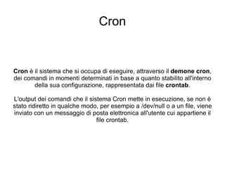 Cron Cron  è il sistema che si occupa di eseguire, attraverso il  demone cron , dei comandi in momenti determinati in base a quanto stabilito all'interno della sua configurazione, rappresentata dai file  crontab . L'output dei comandi che il sistema Cron mette in esecuzione, se non è stato ridiretto in qualche modo, per esempio a /dev/null o a un file, viene inviato con un messaggio di posta elettronica all'utente cui appartiene il file crontab. 