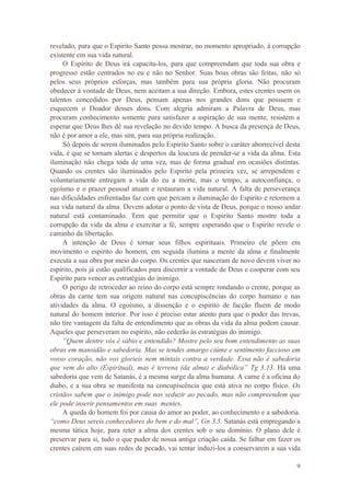 9
revelado, para que o Espirito Santo possa mostrar, no momento apropriado, à corrupção
existente em sua vida natural.
O Espirito de Deus irá capacita-los, para que compreendam que toda sua obra e
progresso estão centrados no eu e não no Senhor. Suas boas obras são feitas, não só
pelos seus próprios esforças, mas também para sua própria gloria. Não procuram
obedecer à vontade de Deus, nem aceitam a sua direção. Embora, estes crentes usem os
talentos concedidos por Deus, pensam apenas nos grandes dons que possuem e
esquecem o Doador desses dons. Com alegria admiram a Palavra de Deus, mas
procuram conhecimento somente para satisfazer a aspiração de sua mente, resistem a
esperar que Deus lhes dê sua revelação no devido tempo. A busca da presença de Deus,
não é por amor a ele, mas sim, para sua própria realização.
Só depois de serem iluminados pelo Espirito Santo sobre o caráter aborrecível desta
vida, é que se tornam alertas e despertos da loucura de prender-se a vida da alma. Esta
iluminação não chega toda de uma vez, mas de forma gradual em ocasiões distintas.
Quando os crentes são iluminados pelo Espirito pela primeira vez, se arrependem e
voluntariamente entregam a vida do eu a morte, mas o tempo, a autoconfiança, o
egoísmo e o prazer pessoal atuam e restauram a vida natural. A falta de perseverança
nas dificuldades enfrentadas faz com que percam a iluminação do Espirito e retornem a
sua vida natural da alma. Devem adotar o ponto de vista de Deus, porque o nosso andar
natural está contaminado. Tem que permitir que o Espirito Santo mostre toda a
corrupção da vida da alma e exercitar a fé, sempre esperando que o Espirito revele o
caminho da libertação.
A intenção de Deus é tornar seus filhos espirituais. Primeiro ele põem em
movimento o espirito do homem, em seguida ilumina a mente da alma e finalmente
executa a sua obra por meio do corpo. Os crentes que nasceram de novo devem viver no
espirito, pois já estão qualificados para discernir a vontade de Deus e cooperar com seu
Espirito para vencer as estratégias do inimigo.
O perigo de retroceder ao reino do corpo está sempre rondando o crente, porque as
obras da carne tem sua origem natural nas concupiscências do corpo humano e nas
atividades da alma. O egoísmo, a dissenção e o espirito de facção fluem de modo
natural do homem interior. Por isso é preciso estar atento para que o poder das trevas,
não tire vantagem da falta de entendimento que as obras da vida da alma podem causar.
Aqueles que perseveram no espirito, não cederão às estratégias do inimigo.
“Quem dentre vós é sábio e entendido? Mostre pelo seu bom entendimento as suas
obras em mansidão e sabedoria. Mas se tendes amargo ciúme e sentimento faccioso em
vosso coração, não vos glorieis nem mintais contra a verdade. Essa não é sabedoria
que vem do alto (Espiritual), mas é terrena (da alma) e diabólica” Tg 3.13. Há uma
sabedoria que vem de Satanás, é a mesma surge da alma humana. A carne é a oficina do
diabo, e a sua obra se manifesta na concupiscência que está ativa no corpo físico. Os
cristãos sabem que o inimigo pode nos seduzir ao pecado, mas não compreendem que
ele pode inserir pensamentos em suas mentes.
A queda do homem foi por causa do amor ao poder, ao conhecimento e a sabedoria.
“como Deus sereis conhecedores do bem e do mal”, Gn 3.5. Satanás está empregando a
mesma tática hoje, para reter a alma dos crentes sob o seu domínio. O plano dele é
preservar para si, tudo o que puder de nossa antiga criação caída. Se falhar em fazer os
crentes caírem em suas redes de pecado, vai tentar induzi-los a conservarem a sua vida
 