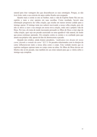 10
natural para tirar vantagem dos que desconhecem as suas estratégias. Porque, se não
tiver êxito, todo o seu exército de anjos caídos ficarão sem ocupação.
Quanto mais o crente se une ao Senhor, mais a vida do Espirito Santo flui em seu
espirito e mais a cruz operara em suas escolhas. Como resultado, haverá uma
eliminação progressiva da velha criação, que resulta em menos terreno cedido para o
inimigo operar. O inimigo tenta nos seduzir reavivando a nossa velha criação, pois ele
não se atreve a usar a sua energia em nossa nova criação, onde está à própria vida de
Deus. Por isso, ele tenta de modo incessante persuadir os filhos de Deus a reter algo da
velha criação, quer seja um pecado acariciado ou uma agradável vida natural, de modo
que possa continuar operando. Ele conspira contra os crentes e os confunde para que
amem sua própria vida, apesar do fato de aborrecerem o pecado.
Quando nós cristãos, ainda éramos pecadores, “andávamos nos desejos de nossa
carne, fazendo a vontade da carne” Ef 2:3. Os pecados relacionados com os desejos da
carne influenciavam tanto a nossa alma como o corpo. Esta verdade mostra que os
espíritos malignos operam tanto no corpo como na alma. Os filhos de Deus devem ser
libertos não só do pecado, mas também do seu reino natural para que a vitória sobre o
inimigo seja completa.
 