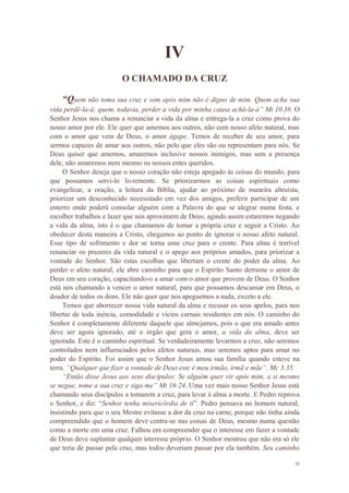 11
IV
O CHAMADO DA CRUZ
“Quem não toma sua cruz e vem após mim não é digno de mim. Quem acha sua
vida perdê-la-á; quem, todavia, perder a vida por minha causa achá-la-á” Mt 10.38. O
Senhor Jesus nos chama a renunciar a vida da alma e entrega-la a cruz como prova do
nosso amor por ele. Ele quer que amemos aos outros, não com nosso afeto natural, mas
com o amor que vem de Deus, o amor ágape. Temos de receber de seu amor, para
sermos capazes de amar aos outros, não pelo que eles são ou representam para nós. Se
Deus quiser que amemos, amaremos inclusive nossos inimigos, mas sem a presença
dele, não amaremos nem mesmo os nossos entes queridos.
O Senhor deseja que o nosso coração não esteja apegado às coisas do mundo, para
que possamos servi-lo livremente. Se priorizarmos as coisas espirituais como
evangelizar, a oração, a leitura da Bíblia, ajudar ao próximo de maneira altruísta,
priorizar um desconhecido necessitado em vez dos amigos, preferir participar de um
enterro onde poderá consolar alguém com a Palavra do que se alegrar numa festa, e
escolher trabalhos e lazer que nos aproximem de Deus; agindo assim estaremos negando
a vida da alma, isto é o que chamamos de tomar a própria cruz e seguir a Cristo. Ao
obedecer desta maneira a Cristo, chegamos ao ponto de ignorar o nosso afeto natural.
Esse tipo de sofrimento e dor se torna uma cruz para o crente. Para alma é terrível
renunciar os prazeres da vida natural e o apego aos próprios amados, para priorizar a
vontade do Senhor. São estas escolhas que libertam o crente do poder da alma. Ao
perder o afeto natural, ele abre caminho para que o Espirito Santo derrame o amor de
Deus em seu coração, capacitando-o a amar com o amor que provem de Deus. O Senhor
está nos chamando a vencer o amor natural, para que possamos descansar em Deus, o
doador de todos os dons. Ele não quer que nos apeguemos a nada, exceto a ele.
Temos que aborrecer nossa vida natural da alma e recusar os seus apelos, para nos
libertar de toda inércia, comodidade e vícios carnais residentes em nós. O caminho do
Senhor é completamente diferente daquele que almejamos, pois o que era amado antes
deve ser agora ignorado, até o órgão que gera o amor, a vida da alma, deve ser
ignorada. Este é o caminho espiritual. Se verdadeiramente levarmos a cruz, não seremos
controlados nem influenciados pelos afetos naturais, mas seremos aptos para amar no
poder do Espirito. Foi assim que o Senhor Jesus amou sua família quando esteve na
terra. “Qualquer que fizer a vontade de Deus este é meu irmão, irmã e mãe”, Mc 3.35.
“Então disse Jesus aos seus discípulos: Se alguém quer vir após mim, a si mesmo
se negue, tome a sua cruz e siga-me” Mt 16:24. Uma vez mais nosso Senhor Jesus está
chamando seus discípulos a tomarem a cruz, para levar à alma a morte. E Pedro reprova
o Senhor, e diz: “Senhor tenha misericórdia de ti”. Pedro pensava no homem natural,
insistindo para que o seu Mestre evitasse a dor da cruz na carne, porque não tinha ainda
compreendido que o homem deve centra-se nas coisas de Deus, mesmo numa questão
como a morte em uma cruz. Falhou em compreender que o interesse em fazer a vontade
de Deus deve suplantar qualquer interesse próprio. O Senhor mostrou que não era só ele
que teria de passar pela cruz, mas todos deveriam passar por ela também. Seu caminho
 
