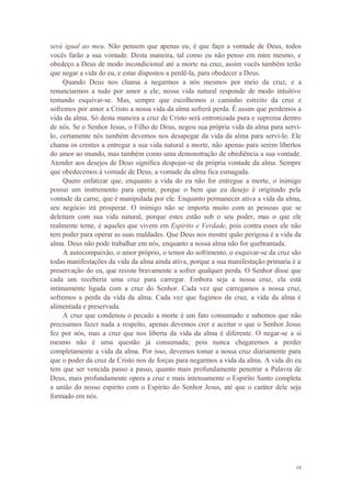 12
será igual ao meu. Não pensem que apenas eu, é que faço a vontade de Deus, todos
vocês farão a sua vontade. Desta maneira, tal como eu não penso em mim mesmo, e
obedeço a Deus de modo incondicional até a morte na cruz, assim vocês também terão
que negar a vida do eu, e estar dispostos a perdê-la, para obedecer a Deus.
Quando Deus nos chama a negarmos a nós mesmos por meio da cruz, e a
renunciarmos a tudo por amor a ele; nossa vida natural responde de modo intuitivo
tentando esquivar-se. Mas, sempre que escolhemos o caminho estreito da cruz e
sofremos por amor a Cristo a nossa vida da alma sofrerá perda. É assim que perdemos a
vida da alma. Só desta maneira a cruz de Cristo será entronizada pura e suprema dentro
de nós. Se o Senhor Jesus, o Filho de Deus, negou sua própria vida da alma para servi-
lo, certamente nós também devemos nos desapegar da vida da alma para servi-lo. Ele
chama os crentes a entregar a sua vida natural a morte, não apenas para serem libertos
do amor ao mundo, mas também como uma demonstração de obediência a sua vontade.
Atender aos desejos de Deus significa despojar-se da própria vontade da alma. Sempre
que obedecemos à vontade de Deus, a vontade da alma fica esmagada.
Quero enfatizar que, enquanto a vida do eu não for entregue a morte, o inimigo
possui um instrumento para operar, porque o bem que eu desejo é originado pela
vontade da carne, que é manipulada por ele. Enquanto permanecer ativa a vida da alma,
seu negócio irá prosperar. O inimigo não se importa muito com as pessoas que se
deleitam com sua vida natural, porque estes estão sob o seu poder, mas o que ele
realmente teme, é aqueles que vivem em Espirito e Verdade, pois contra esses ele não
tem poder para operar as suas maldades. Que Deus nos mostre quão perigosa é a vida da
alma. Deus não pode trabalhar em nós, enquanto a nossa alma não for quebrantada.
A autocompaixão, o amor próprio, o temor do sofrimento, o esquivar-se da cruz são
todas manifestações da vida da alma ainda ativa, porque a sua manifestação primaria é a
preservação do eu, que resiste bravamente a sofrer qualquer perda. O Senhor disse que
cada um receberia uma cruz para carregar. Embora seja a nossa cruz, ela está
intimamente ligada com a cruz do Senhor. Cada vez que carregamos a nossa cruz,
sofremos a perda da vida da alma. Cada vez que fugimos da cruz, a vida da alma é
alimentada e preservada.
A cruz que condenou o pecado a morte é um fato consumado e sabemos que não
precisamos fazer nada a respeito, apenas devemos crer e aceitar o que o Senhor Jesus
fez por nós, mas a cruz que nos liberta da vida da alma é diferente. O negar-se a si
mesmo não é uma questão já consumada; pois nunca chegaremos a perder
completamente a vida da alma. Por isso, devemos tomar a nossa cruz diariamente para
que o poder da cruz de Cristo nos de forças para negarmos a vida da alma. A vida do eu
tem que ser vencida passo a passo, quanto mais profundamente penetrar a Palavra de
Deus, mais profundamente opera a cruz e mais intensamente o Espirito Santo completa
a união do nosso espirito com o Espirito do Senhor Jesus, até que o caráter dele seja
formado em nós.
 