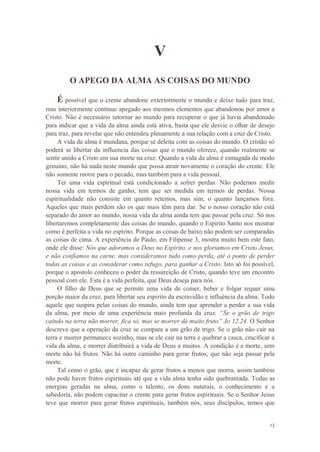 13
V
O APEGO DA ALMA AS COISAS DO MUNDO
É possível que o crente abandone exteriormente o mundo e deixe tudo para traz,
mas interiormente continue apegado aos mesmos elementos que abandonou por amor a
Cristo. Não é necessário retornar ao mundo para recuperar o que já havia abandonado
para indicar que a vida da alma ainda está ativa, basta que ele desvie o olhar de desejo
para traz, para revelar que não entendeu plenamente a sua relação com a cruz de Cristo.
A vida da alma é mundana, porque se deleita com as coisas do mundo. O cristão só
poderá se libertar da influencia das coisas que o mundo oferece, quando realmente se
sentir unido a Cristo em sua morte na cruz. Quando a vida da alma é esmagada de modo
genuíno, não há nada neste mundo que possa atrair novamente o coração do crente. Ele
não somente morre para o pecado, mas também para a vida pessoal.
Ter uma vida espiritual está condicionado a sofrer perdas. Não podemos medir
nossa vida em termos de ganho, tem que ser medida em termos de perdas. Nossa
espiritualidade não consiste em quanto retemos, mas sim, o quanto lançamos fora.
Aqueles que mais perdem são os que mais têm para dar. Se o nosso coração não está
separado do amor ao mundo, nossa vida da alma ainda tem que passar pela cruz. Só nos
libertaremos completamente das coisas do mundo, quando o Espirito Santo nos mostrar
como é perfeita a vida no espirito. Porque as coisas de baixo não podem ser comparadas
as coisas de cima. A experiência de Paulo, em Filipense 3, mostra muito bem este fato,
onde ele disse: Nós que adoramos a Deus no Espirito, e nos gloriamos em Cristo Jesus,
e não confiamos na carne, mas consideramos tudo como perda, até o ponto de perder
todas as coisas e as considerar como refugo, para ganhar a Cristo. Isto só foi possível,
porque o apostolo conheceu o poder da ressureição de Cristo, quando teve um encontro
pessoal com ele. Esta é a vida perfeita, que Deus deseja para nós.
O filho de Deus que se permite uma vida de comer, beber e folgar requer uma
porção maior da cruz, para libertar seu espirito da escravidão e influência da alma. Todo
aquele que suspira pelas coisas do mundo, ainda tem que aprender a perder a sua vida
da alma, por meio de uma experiência mais profunda da cruz. “Se o grão de trigo
caindo na terra não morrer, fica só, mas se morrer dá muito fruto” Jo 12.24. O Senhor
descreve que a operação da cruz se compara a um grão de trigo. Se o grão não cair na
terra e morrer permanece sozinho, mas se ele cair na terra e quebrar a casca, crucificar a
vida da alma, e morrer distribuirá a vida de Deus a muitos. A condição é a morte, sem
morte não há frutos. Não há outro caminho para gerar frutos, que não seja passar pela
morte.
Tal como o grão, que é incapaz de gerar frutos a menos que morra, assim também
não pode haver frutos espirituais até que a vida alma tenha sido quebrantada. Todas as
energias geradas na alma, como o talento, os dons naturais, o conhecimento e a
sabedoria, não podem capacitar o crente para gerar frutos espirituais. Se o Senhor Jesus
teve que morrer para gerar frutos espirituais, também nós, seus discípulos, temos que
 