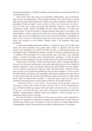 14
morrer para produzi-los. O Senhor considera o poder da alma como inútil para Deus em
sua obra de dar frutos.
Nossa alma, nesta vida, nunca será aniquilada completamente, mas ao passarmos
pela cruz ela será quebrantada, e Deus poderá comunicar a Sua vida. Manter a vida da
alma significa uma grande perda para o crente, mas perde-la significa guardá-la para a
eternidade. Temos que ceder “nossos membros a Deus como instrumento de justiça”,
Rm 6.13, para que o corpo do pecado seja destruído. Quando a vida natural for
sacrificada a morte, todas as faculdades da alma serão renovadas e avivadas pelo
Espirito Santo. A alma do homem é o próprio homem, onde reside o seu caráter, a sua
personalidade, e onde se expressa. Se, a alma não aceitar o poder da vida do Espirito de
Deus, então ela vai tirar poder para viver de sua vida natural mundana. O propósito de
Deus é fazer com que a vida da alma passe pela morte, para que a vida ressurreta de
Cristo seja inserida no novo homem. Estando unido a ele produzirá frutos para
eternidade.
A alma ama incondicionalmente satisfazer a vontade da carne, por isso não sente
prazer nas coisas espirituais. Essa guerra entre a alma e o espirito se faz de modo
secreto, mas interminável no interior dos filhos de Deus. A alma procura manter sua
autoridade e operar independente, enquanto o espirito se esforça em domina-la, para que
a vontade de Deus prevaleça. Se o crente permitir que o ego seja o amo, enquanto
espera a vontade do Espirito, nunca produzirá frutos espirituais. A razão de tantas
derrotas no mundo espiritual é que este setor da alma não foi tratado de maneira radical.
Assim como no princípio, a Palavra de Deus operou sobre a criação separando as
trevas da luz, do mesmo modo agora o seu poder opera dentro de nós, com a espada do
Espirito, separando a alma e do espirito, para que ele possa habitar em nosso espirito.
Por isso, alegrai-vos, porque é no espirito, o lugar onde Deus reside. A Palavra de Deus
guia o seu povo a um reino mais profundo do que o da mera sensação, e os leva ao reino
do Espirito Eterno. Só depois de ter aprendido a diferenciar na pratica essas duas classes
de vida, somos tirados de um andar superficial para chegar ao descanso. A vida da alma
nunca pode nos proporcionar descanso. É necessário passar pela cruz para que o
Espirito de Deus possa fluir no nosso espirito e liberta-lo da servidão da alma.
“A palavra de Deus é viva e eficaz, e mais cortante do que qualquer espada de
dois gumes e penetra até a divisão da alma e espirito” Hb 4.12. Este versículo mostra,
que é a Palavra de Deus que separa a alma do espirito. O Senhor Jesus, é ele mesmo o
Verbo, que é a Palavra de Deus, quem efetua está divisão. Se quisermos entrar num
caminho verdadeiramente espiritual temos que obedecer a Palavra, porque ela é a
espada que separa a alma e o espirito.
Por meio da Palavra e do Espirito de Deus que nos reveste, somos capacitados a
diferenciar as operações e expressões do espirito como distintas das da alma. Podemos
perceber com clareza o que é do espirito e o que é da alma, sem a necessidade de ficar
se perguntando se algo é do espirito ou não, porque já sabemos qual é a sua origem.
 