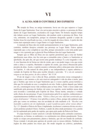 15
VI
A ALMA SOB O CONTROLE DO ESPIRITO
No templo de Deus, no antigo testamento, havia um véu que separava o Lugar
Santo do Lugar Santíssimo. Esse véu servia para encerrar a gloria e a presença de Deus
dentro do Lugar Santíssimo, excluindo-a do Lugar Santo. Os homens naquele tempo
não tinham acesso ao Lugar Santíssimo, não podiam sentir a presença de Deus. Este
véu, entretanto, era temporário, porque no momento designado, quando o corpo do
Senhor Jesus foi crucificado na cruz, o véu foi rasgado de cima a baixo. A partir dai não
existe mais separação entre o Lugar Santo e o Lugar Santíssimo.
A intenção de Deus não era residir permanentemente só no Lugar Santíssimo, pelo
contrário, também desejava estender sua presença ao Lugar Santo. Estava apenas
esperando que a cruz completa-se sua obra, porque unicamente a cruz teria poder para
rasgar o véu e permitir que a gloria de Deus brilhasse fora do Lugar Santíssimo.
Sempre que os filhos de Deus em seu espirito permitirem que a cruz do Senhor
aperfeiçoem suas obras, isto faz com que a comunhão entre o Santo e o Santíssimo se
aprofunde, dia após dia, até que ocorra uma grande mudança. É a cruz rasgando o véu.
A cruz funciona de tal forma na vida do crente, que o seu poder rasga o véu que existe
entre a alma e o espirito, libertando o espirito do crente, que estava obscurecido pelos
pecados da alma. Assim, o espirito assume a soberania sobre a alma para uma vida nova
no Espirito. A vida natural da alma perde a sua independência e espera submissa a
vontade do Espirito de Deus para receber direção e provisão. “E o véu do santuário
rasgou-se em duas partes, de alto a abaixo” Mc 15.38.
O ato de rasgar o véu é obra de Deus, portanto, renovemos nossa consagração e
ofereçamos a nós mesmos a ele sem reservas entregando à vida da alma a morte, para
que o Senhor, que mora no Lugar Santíssimo que é o nosso espirito, possa terminar a
obra que foi realizada na cruz e completa-la em nós. Então a gloria daquele que habita
em nós, constrangerá nossa vida cotidiana para as boas obras. Todo o nosso andar será
santificado pela presença do Senhor, tal como é no espirito, assim também nossa alma
será revestida e controlada pelo Espirito de Deus. Nossa mente, emoções e vontade
serão cheias da sua presença. O que vivenciávamos pela fé no espirito, conheceremos e
experimentaremos também na alma. “Glória a Deus por esta vida bem aventurada que
agora desfrutamos”. O nosso viver glorifica o nome a Deus, porque não andamos mais
pelo que vemos ou sentimos, mas em novidade de vida mediante a fé. “Recebei com
mansidão a palavra em vós implantada, a qual é poderosa para salvar vossas almas”
Tg 1.21. Quando a Palavra de Deus é implantada, recebemos a natureza divina em nós e
assim podemos produzir frutos. Embora, o poder da alma ainda permanece vivo, porém
ele foi suplantado pelo poder do espirito, que opera pelo poder da Palavra de Deus.
O corpo humano é muito sensível e ativado facilmente pelos estímulos exteriores.
As palavras, as formas, os ambientes e os sentimentos nos afetam grandemente. Nossa
mente se ocupa com pensamentos, planos e fantasias, que são um mundo de confusão.
Nossa vontade é ativada para agirmos de acordo com os nossos deleites. Nenhum dos
órgãos da alma podem nos trazer paz. De modo singular ou coletivo, perturbam,
 