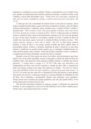 16
bagunçam e confundem a nossa existência. Porém, se aprendermos com o Senhor Jesus
que, quando era desprezado pelos homens continuava fazendo a vontade de Deus e não
a própria, a nossa alma não perderá a paz. “Tomai sobre vós o meu jugo, e aprendei de
mim, que sou manso e humilde de coração; e achareis descanso para vossa almas” Mt
11.29.
A alma que fica sob a autoridade do Espirito Santo é uma alma em repouso. Antes
andava ocupada fazendo planos, agora está calma confiando no Senhor, antes fervilhava
inúmeros pensamentos e ambições, agora considera que a vontade de Deus é melhor e
descansa nele. “Não servindo a vista, como para agradar a homens, mas como servos
de Cristo, fazendo de coração a vontade de Deus” Ef 6.6. A alma que antes se rebelava
contra a vontade de Deus, agora está perfeitamente entregue a ele, por meio da operação
da cruz. O que antes executava a sua própria vontade, ou fazia a vontade de Deus de
acordo com sua mente, agora é um com o coração de Deus em todas as coisas. “Não
estejas ansiosos, quanto a vossa vida (a alma)”, Mt 6.25. A alma agora, procura
primeiro o reino de Deus e sua justiça, porque acredita que Deus suprirá todas as
necessidades diárias. Embora, a primeira expressão da alma é preservar os seus dons
naturais e tendências ao pecado, porém aqueles que se entregam verdadeiramente nas
mãos de Deus jamais serão vencidos. Toda obra da alma, incluindo o amor a si próprio e
o orgulho pessoal foram eliminados, ela não tem mais o comando.
Quando a cruz de Cristo opera em nosso viver diário, não necessitamos mais fazer
planos. Em vez de sofrer ansiedade, oramos e entregamos o fardo não mãos de Deus. Os
cuidados desta vida aparecem como pequenos detalhes durante o caminho que iremos
percorrer. “A minha alma se apega a ti” Sl 63.8. Não mais, nos atrevemos a ser
independentes de Deus, nem servi-lo segundo a vontade da alma. Mas, o seguimos de
perto com alegria, porque nossa alma está submissa ao Senhor. “Servindo ao Senhor
com toda humildade, porém em nada considero a vida preciosa para mim mesmo” At
20.19,24. O crente que tem como alvo o chamado de Cristo não prioriza o amor próprio
nem desiste da sua cruz. A alma que renuncia a si mesmo habitará na infinidade da vida
de Deus. Isto é liberdade e prosperidade. Quanto mais perdemos, mais ganhamos.
Nossas posses não se medem por quanto ganhamos, mas sim, por quanto damos. O ato
de dar representam os frutos da nova vida.
Não devemos desanimar mediante os tropeços, porque o sofrimento nos aproxima
de Deus. A cruz é progressiva e deve ser levada fielmente com os olhos voltados para o
Senhor Jesus, que já passou pela cruz e venceu.
 