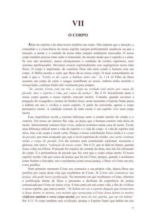 17
VII
O CORPO
Além do espirito e da alma temos também um corpo. Não importa que a intuição, a
comunhão e a consciência do nosso espirito estejam perfeitamente saudáveis ou que a
emoção, a mente e a vontade da nossa alma estejam totalmente renovadas. O nosso
corpo também precisa estar sadio e restaurado, do mesmo modo que o espirito e a alma.
Se isso não acontecer, nunca alcançaremos a condição de crentes espirituais, nem
seremos aperfeiçoados. Devemos crescer espiritualmente sem negligenciar nosso lado
físico. O corpo é importante, do contrário Deus não teria criado o homem com um
corpo. A Bíblia mostra o valor que Deus dá ao nosso corpo. O mais extraordinário de
tudo é que o “Verbo se fez carne e habitou entre nós” Jo 1.14. O Filho de Deus
assumiu um corpo de carne e sangue semelhante ao nosso, embora tenha morrido e
ressuscitado, continua tendo está vestimenta para sempre.
“Se, porém, Cristo está em nós, o corpo na verdade está morto por causa do
pecado, mas o espirito é vida, por causa da justiça”, Rm 8.10. Inicialmente tanto o
nosso corpo quanto o nosso espirito estavam mortos. Contudo, quando ouvimos a
pregação do evangelho e cremos no Senhor Jesus, neste momento o Espirito Santo passa
a habitar em nos e vivifica o nosso espirito. A partir da conversão, apenas o corpo
permanece morto. A condição comum de todo crente é um espirito vivo num corpo
morto.
Essa experiência revela a enorme diferença entre o estado interior do cristão e o
exterior. Em nosso ser interior flui vida, ao passo que o homem exterior está cheio de
morte. Interiormente estamos bem vivos, todavia existimos numa casa de morte. Existe
uma diferença radical entre a vida do espirito e a vida do corpo. A vida do espirito está
ativa, mas a do corpo é morte certa. Porque a nossa constituição física ainda é o corpo
do pecado, por mais avançado que seja o nível espiritual do cristão, sua carne continua
sendo o corpo do pecado. Um dia teremos uma constituição espiritual, ressurreta e
gloriosa, isto será a “redenção do nosso corpo” Rm 8.23, que se dará no futuro, quando
Jesus voltar em Glória. O pecado foi expulso da vontade da alma, mas não foi eliminado
do corpo. É a permanência do pecado que faz com que o corpo esteja morto. O nosso
espirito recebe vida por causa da justiça que há em Cristo; porque, quando o aceitamos
como Senhor e Salvador, nós o recebemos como nossa justiça, e Deus vê Cristo em nós,
e nos justifica.
Num primeiro momento Cristo nos comunica a sua própria vida, depois Deus nos
justifica por causa desta vida que recebemos de Cristo. Se Cristo não comunicar sua
justiça, não pode haver justificação. No momento em que recebemos a Cristo, obtemos
a justificação diante de Deus e passamos a desfrutar da experiência da justiça
comunicada por Cristo no nosso viver. Cristo entra em nós como vida, a fim de vivificar
o nosso espirito, que estava morto. “Se habita em vós o espirito daquele que ressuscitou
a Jesus dentre os mortos, esse mesmo que ressuscitou a Cristo Jesus dentre os mortos
vivificara também o vosso corpo mortal, por meio do seu espirito, que em vós habita”
Rm 8.11. O corpo também será vivificado, porque o Espirito Santo que habita em nós
 