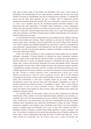18
dará vida ao nosso corpo. O que Paulo está afirmando, não é que o nosso corpo de
humilhação foi transformado em um corpo glorioso, também não diz que este corpo
mortal se revestiu de imortalidade, isso não se realizará neste momento. A redenção de
nosso vaso de barro deve aguardar até que o Senhor volte. É impossível ocorrer
mudança de natureza ainda neste mundo. Por isso a expressão o Espirito Santo da vida
ao nosso corpo, significa que ele nos restaurará quando estivermos doentes e nos
preservará para não adoecermos. O Espirito Santo fortalecerá o nosso tabernáculo
terreno para que possamos realizar a sua obra, sem que a nossa vida e o reino de Deus
venham a sofrer por causa da fraqueza do nosso corpo. Isso é o que Deus preparou para
todos que aceitarem o seu Filho. Contudo poucos cristãos experimentam essa vida que o
Espirito proporciona ao corpo.
A vida espiritual de muitos é ameaçada por suas condições físicas. Muitos caem por
estarem escravizados por doenças. Outros conhecem a provisão do Espirito para seu
corpo, creem nela e a desejam, mas não apresentam seu corpo a Deus como sacrifício
vivo. Porém, aqueles que realmente desejam viver para Deus, e pela fé se apropriam de
suas promessas, experimentarão a real plenitude da vida do corpo conforme o Espirito
Santo lhes concede. Essa provisão capacita o espirito a comandar o corpo para que este
não venha sofrer danos físicos.
Antes, nós éramos devedores a carne, incapazes de negar aquilo que era exigido,
cobiçado e desejado. Vivíamos debaixo do domínio da carne, cometendo inúmeros
pecados. Agora, temos a provisão do Espirito de Deus e as cobiças da carne perderam o
controle sobre nós, e assim, as fraquezas, doenças e sofrimentos do corpo já não nos
atinge mais. Todavia não devemos descuidar de nossas necessidades físicas. Devemos
comer quando tivermos fome, beber quando tivermos sede, descansar quando cansados
e agasalhar-nos quando estivermos com frio. Contudo, não devemos permitir que esses
cuidados penetrem em nossos corações, ao ponto de se tornarem a nossa principal meta
de vida. “Porque se viverdes segundo a carne, caminhais para a morte; mas se pelo
Espirito, mortificardes os feitos do corpo, certamente vivereis” Rm 8.13. Por causa da
consequência do pecado, o nosso corpo está destinado à morte. Se vivermos segundo a
carne não receberemos a vida que o Espirito Santo dá ao corpo. Além disso,
encurtaremos nossos dias aqui na terra, pois todo pecado é prejudicial ao corpo. O
pecado manifesta seus efeitos na carne, e o resultado é a morte. “Mas, se pelo Espirito,
mortificardes os feitos do corpo certamente vivereis”. Devemos receber o Espirito
Santo não apenas como doador de vida ao nosso corpo, mas também como aquele que
mortifica os desejos carnais.
Se o Espirito Santo nos der saúde e força, sem que antes, tenhamos nos oferecido
inteiramente a Deus, iriamos viver mais intensamente para satisfazer a nós mesmos, e o
resultado seria uma vida mais pecaminosa do que a anterior. Muitos buscam no Senhor
vida e saúde para o seu corpo mortal, mas não tem o entendimento de que não podem
desfrutar desta experiência, pois ainda não mortificaram os feitos do corpo. Primeiro
precisamos entender o que significa estar crucificado com Cristo e viver esta realidade,
porque o Espirito opera em harmonia com a cruz. A cruz sem o Espirito de Deus é
totalmente ineficaz. Somente o Espirito Santo pode capacitar o crente a carregar a sua
cruz. Se ouvirmos a verdade da cruz, porém não permitimos que o Espirito a aplique em
nossa vida, o nosso conhecimento não passa de teoria. É muito bom saber que “nosso
velho homem foi crucificado com ele (Cristo), para que o corpo do pecado seja
 