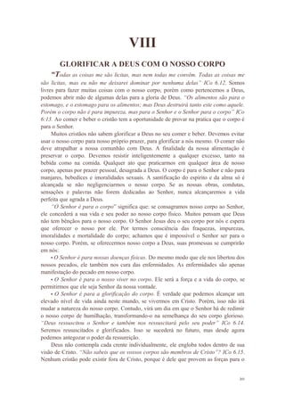 20
VIII
GLORIFICAR A DEUS COM O NOSSO CORPO
“Todas as coisas me são licitas, mas nem todas me convêm. Todas as coisas me
são licitas, mas eu não me deixarei dominar por nenhuma delas” ICo 6.12. Somos
livres para fazer muitas coisas com o nosso corpo, porém como pertencemos a Deus,
podemos abrir mão de algumas delas para a gloria de Deus. “Os alimentos são para o
estomago, e o estomago para os alimentos; mas Deus destruirá tanto este como aquele.
Porém o corpo não é para impureza, mas para o Senhor e o Senhor para o corpo” ICo
6:13. Ao comer e beber o cristão tem a oportunidade de provar na pratica que o corpo é
para o Senhor.
Muitos cristãos não sabem glorificar a Deus no seu comer e beber. Devemos evitar
usar o nosso corpo para nosso próprio prazer, para glorificar a nós mesmo. O comer não
deve atrapalhar a nossa comunhão com Deus. A finalidade da nossa alimentação é
preservar o corpo. Devemos resistir inteligentemente a qualquer excesso, tanto na
bebida como na comida. Qualquer ato que praticarmos em qualquer área de nosso
corpo, apenas por prazer pessoal, desagrada a Deus. O corpo é para o Senhor e não para
manjares, bebedices e imoralidades sexuais. A santificação do espirito e da alma só é
alcançada se não negligenciarmos o nosso corpo. Se as nossas obras, condutas,
sensações e palavras não forem dedicadas ao Senhor, nunca alcançaremos a vida
perfeita que agrada a Deus.
“O Senhor é para o corpo” significa que: se consagramos nosso corpo ao Senhor,
ele concederá a sua vida e seu poder ao nosso corpo físico. Muitos pensam que Deus
não tem bênçãos para o nosso corpo. O Senhor Jesus deu o seu corpo por nós e espera
que oferecer o nosso por ele. Por termos consciência das fraquezas, impurezas,
imoralidades e mortalidade do corpo; achamos que é impossível o Senhor ser para o
nosso corpo. Porém, se oferecermos nosso corpo a Deus, suas promessas se cumprirão
em nós:
• O Senhor é para nossas doenças físicas. Do mesmo modo que ele nos libertou dos
nossos pecados, ele também nos cura das enfermidades. As enfermidades são apenas
manifestação do pecado em nosso corpo.
• O Senhor é para o nosso viver no corpo. Ele será a força e a vida do corpo, se
permitirmos que ele seja Senhor da nossa vontade.
• O Senhor é para a glorificação do corpo. É verdade que podemos alcançar um
elevado nível de vida ainda neste mundo, se vivermos em Cristo. Porém, isso não irá
mudar a natureza do nosso corpo. Contudo, virá um dia em que o Senhor há de redimir
o nosso corpo de humilhação, transformando-o na semelhança do seu corpo glorioso.
“Deus ressuscitou o Senhor e também nos ressuscitará pelo seu poder” ICo 6.14.
Seremos ressuscitados e glorificados. Isso se sucederá no futuro, mas desde agora
podemos antegozar o poder da ressureição.
Deus não contempla cada crente individualmente, ele engloba todos dentro de sua
visão de Cristo. “Não sabeis que os vossos corpos são membros de Cristo”? ICo 6.15.
Nenhum cristão pode existir fora de Cristo, porque é dele que provem as forças para o
 