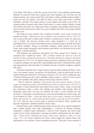 21
viver diário. Para Deus, a união dos crentes com Cristo é uma realidade perfeitamente
definida. O corpo de Cristo não é apenas uma visão espiritual, ele é um fato real. Da
mesma maneira, que o nosso corpo físico está unido à cabeça, também estamos unidos a
Cristo por meio do espirito. Aos olhos de Deus, nossa união com Cristo é perfeita,
ilimitada e absoluta. Em outras palavras, nosso espirito está unido ao de Cristo. Se,
estamos unidos, devemos andar como Cristo andou e a nossa vontade, afeição e mente
deve refletir está união. Se a união com Cristo é completa, como poderá a parte física do
nosso ser ficar de fora desta união? Se, somos membros de Cristo nosso corpo também
pertence a ele.
Pela fusão do nosso espirito com o Espirito do Senhor, nosso corpo se torna um
membro de Cristo. “Aquele que se une ao Senhor é um em espirito com ele” ICo 6.17.
Isso é a prova final que o corpo é para o Senhor e o Senhor para o corpo. Se, somos um
com o Senhor, não devemos destruir nosso corpo forçando-o a ir além de sua
capacidade física, nem usa-lo indevidamente para não darmos lugar à atuação das forças
de espíritos malignos. Porque as potestades malignas, sendo espíritos que não tem
corpo, estão sempre desejando corpos humanos para habitar. Isso harmoniza com as leis
que regem o mundo espiritual.
Não podemos nos comunicar fisicamente com Deus, porque ele é Espirito e se
comunica com o espirito do crente. “Ora, o homem natural não aceita as coisas do
Espirito de Deus, porque lhe são loucura; e não pode entende-las, porque se discernem
espiritualmente” ICo 2.14. Se alguém insistir em buscar experiência física com Deus,
os espíritos malignos vão aproveitar a oportunidade para entrar, concedendo-lhes aquilo
que ingenuamente estão buscando. O resultado será que os espíritos malignos ocuparão
este corpo.
Precisamos entender bem o lugar de nosso corpo no plano redentor de Deus. Cristo
veio a este mundo, morreu, ressuscitou e foi glorificado, e após ser glorificado enviou o
Espirito Santo para substitui-lo. Precisamos exercitar a fé e crer nessa verdade para que
o Espirito Santo possa agir e gerar santidade, alegria, justiça e o amor de Cristo a nossa
alma, como também vida, poder, saúde ao nosso corpo cansado e doente.
“Fugi da impureza. Qualquer outro pecado que uma pessoa cometer é fora do
corpo, mas aquele que pratica a imoralidade peca contra o próprio corpo” ICo 6.18. A
fornicação é o único pecado pelo qual unimos nosso corpo a outro. Logo é um pecado
que praticamos contra o corpo. Isto significa que nenhum outro pecado, além da
fornicação, pode fazer com que um membro de Cristo se torne membro de uma
prostituta. A fornicação é um pecado grave, pois está relacionado com nosso corpo, que
é um membro de Cristo. “Acaso não sabeis que o vosso corpo é santuário do Espirito
Santo, que está em vós, o qual tendes da parte de Deus, e que não sois de vós mesmos”
ICo 6.19. Aqui diz: que o nosso corpo é santuário do Espirito Santo, significa que
devemos resguardar e santificar também o nosso corpo.
Quando nosso corpo verdadeiramente morrer com Cristo, isto é, quando rejeitarmos
toda vontade própria, toda ação independente e vivermos de maneira altruísta,
certamente o Espirito Santo manifestará a vida de Cristo ressurreto em nosso corpo
mortal. Como é bom experimentar a presença do Senhor manifestando em nós saúde e
vida. “Porque fostes comprados por preço. Agora, pois, glorificai a Deus no vosso
corpo” ICo 6.20. Somos membros de Cristo, somos templo do Espirito Santo, não
pertencemos a nós mesmos. Fomos comprados por preço. Tudo que é nosso pertence a
 