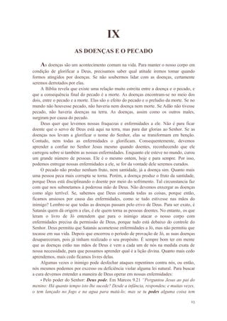 23
IX
AS DOENÇAS E O PECADO
As doenças são um acontecimento comum na vida. Para manter o nosso corpo em
condição de glorificar a Deus, precisamos saber qual atitude iremos tomar quando
formos atingidos por doenças. Se não soubermos lidar com as doenças, certamente
seremos derrotados por elas.
A Bíblia revela que existe uma relação muito estreita entre a doença e o pecado, e
que a consequência final do pecado é a morte. As doenças encontram-se no meio dos
dois, entre o pecado e a morte. Elas são o efeito do pecado e o preludio da morte. Se no
mundo não houvesse pecado, não haveria nem doença nem morte. Se Adão não tivesse
pecado, não haveria doenças na terra. As doenças, assim como os outros males,
surgiram por causa do pecado.
Deus quer que levemos nossas fraquezas e enfermidades a ele. Não é para ficar
doente que o servo de Deus está aqui na terra, mas para dar glorias ao Senhor. Se as
doenças nos levam a glorificar o nome do Senhor, elas se transformam em benção.
Contudo, nem todas as enfermidades o glorificam. Consequentemente, devemos
aprender a confiar no Senhor Jesus mesmo quando doentes, reconhecendo que ele
carregou sobre si também as nossas enfermidades. Enquanto ele esteve no mundo, curou
um grande número de pessoas. Ele é o mesmo ontem, hoje e para sempre. Por isso,
podemos entregar nossas enfermidades a ele, se for da vontade dele seremos curados.
O pecado não produz nenhum fruto, nem santidade, já a doença sim. Quanto mais
uma pessoa peca mais corrupta se torna. Porém, a doença produz o fruto da santidade,
porque Deus está disciplinando o doente por meio do sofrimento. Tal circunstancia faz
com que nos submetamos à poderosa mão de Deus. Não devemos enxergar as doenças
como algo terrível. Se, sabemos que Deus comanda todas as coisas, porque então,
ficamos ansiosos por causa das enfermidades, como se tudo estivesse nas mãos do
inimigo? Lembre-se que todas as doenças passam pelo crivo de Deus. Para ser exato, é
Satanás quem dá origem a elas, é ele quem torna as pessoas doentes. No entanto, os que
leram o livro de Jó entendem que para o inimigo atacar o nosso corpo com
enfermidades precisa da permissão de Deus, porque tudo está debaixo do controle do
Senhor. Deus permitiu que Satanás acometesse enfermidades a Jó, mas não permitiu que
tocasse em sua vida. Depois que encerrou o período de provação de Jó, as suas doenças
desapareceram, pois já tinham realizado o seu propósito. É sempre bom ter em mente
que as doenças estão nas mãos de Deus e vem a cada um de nós na medida exata de
nossa necessidade, para que possamos aprender qual é a lição divina. Quanto mais cedo
aprendemos, mais cedo ficamos livres delas.
Algumas vezes o inimigo pode desfechar ataques repentinos contra nós, ou então,
nós mesmos podemos por excesso ou deficiência violar alguma lei natural. Para buscar
a cura devemos entender a maneira de Deus operar em nossas enfermidades:
• Pelo poder do Senhor: Deus pode. Em Marcos 9.21 “Perguntou Jesus ao pai do
menino: Há quanto tempo isto lhe sucede? Desde a infância, respondeu; e muitas vezes,
o tem lançado no fogo e na agua para matá-lo; mas se tu podes alguma coisa tem
 