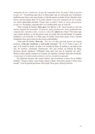24
compaixão de nós e ajuda-nos. Ao que lhe respondeu Jesus: Se podes! Tudo é possível
ao que crê”. O problema aqui não é se Deus pode, mas se você pode crer. O primeiro
problema que temos com uma doença é a dúvida quanto ao poder divino. Quando Jesus
ouviu o pai da criança dizer: Se tu podes alguma coisa tem compaixão de nós e ajuda-
nos. Jesus interrompeu dizendo: Porque dizes se podes? Todas as coisas são possíveis
ao que crê. Na doença, a questão não é se o Senhor pode, mas se você crê.
• Pela vontade do Senhor: Deus quer. Em Marcos 1.40 “Aproximando-se dele um
leproso rogando-lhe de joelhos: Se quiseres, podes purificar-me. Jesus, profundamente
compadecido, estendeu a mão, e tocou-o e disse-lhe: Quero fica limpo”. Por maior que
seja o poder de Deus, se ele não quiser curar, seu poder não será derramado. O segundo
problema a ser resolvido é se Deus quer. O Senhor Jesus disse quero. Com a mesma
compaixão Jesus quer curar-nos das nossas enfermidades.
• Pela ação do Senhor: Deus faz. “Por isso vos digo que tudo quanto em oração
pedirdes, crede que recebestes, e será assim convosco” Mc 11.23. Como é que a fé
age? A fé confia no poder, na ação e na vontade de Deus de realizar a sua palavra em
nós. Se crermos, certamente receberemos. Nós que cremos na Palavra de Deus,
devemos apenas agradecer: “Obrigado Deus pela cura que já realizaste em mim”.
Muitos crentes apenas esperam ser curados. Se esperam, é porque ainda não receberão.
A esperança vê os fatos ainda no futuro e a fé as considera no passado.
Se realmente crermos, não vamos esperar, mas levantemos a nossa vós ao Senhor
dizendo: “Graças a Deus, estou limpo, graças a Deus, estou bem, graças a Deus estou
curado”. Uma fé perfeita proclama: Deus pode, Deus quer e Deus já realizou.
 