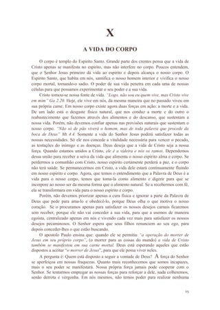 25
X
A VIDA DO CORPO
O corpo é templo do Espirito Santo. Grande parte dos crentes pensa que a vida de
Cristo apenas se manifesta no espirito, mas não interfere no corpo. Poucos entendem,
que o Senhor Jesus primeiro dá vida ao espirito e depois alcança o nosso corpo. O
Espirito Santo, que habita em nós, santifica o nosso homem interior e vivifica o nosso
corpo mortal, tornando-o sadio. O poder de sua vida penetra em cada uma de nossas
células para que possamos experimentar o seu poder e a sua vida.
Cristo tornou-se nossa fonte de vida. “Logo, não sou eu quem vive, mas Cristo vive
em mim” Ga 2.20. Hoje, ele vive em nós, da mesma maneira que no passado viveu em
sua própria carne. Em nosso corpo existe agora duas forças em ação: a morte e a vida.
De um lado está o desgaste físico natural, que nos conduz a morte e do outro o
reabastecimento que fazemos através dos alimentos e do descanso, que sustentam a
nossa vida. Porém, não devemos confiar apenas nas provisões naturais que sustentam o
nosso corpo. “Não só de pão viverá o homem, mas de toda palavra que procede da
boca de Deus” Mt 4.4. Somente a vida do Senhor Jesus poderá satisfazer todas as
nossas necessidades. Só ele nos concede a vitalidade necessária para vencer o pecado,
as tentações do inimigo e as doenças. Deus deseja que a vida de Cristo seja a nossa
força. Quando estamos unidos a Cristo, ele é a videira e nós os ramos. Dependemos
dessa união para receber a seiva da vida que alimenta o nosso espirito alma e corpo. Se
perdermos a comunhão com Cristo, nosso espirito certamente perderá a paz, e o corpo
não terá saúde. Se permanecermos em Cristo, a vida dele estará continuamente fluindo
em nosso espirito e corpo. Agora, que temos o entendimento que a Palavra de Deus é a
vida para o nosso corpo, temos que toma-la como alimento e digerir para que se
incorpore ao nosso ser da mesma forma que o alimento natural. Se a recebermos com fé,
ela se transformara em vida para o nosso espirito e corpo.
Porém, não devemos priorizar apenas a cura física e ignorar a parte da Palavra de
Deus que pede para ama-lo e obedecê-lo, porque Deus olha o que motiva o nosso
coração. Se o procuramos apenas para satisfazer os nossos desejos carnais ficaremos
sem receber, porque ele não vai conceder a sua vida, para que a usemos de maneira
egoísta, centralizado apenas em nós e vivendo cada vez mais para satisfazer os nossos
desejos pecaminosos. O Senhor espera que seus filhos renunciem ao seu ego, para
depois conceder-lhes o que estão buscando.
O apostolo Paulo ensina que: quando ele se permitiu “a operação do morrer de
Jesus em seu próprio corpo”, (o morrer para as coisas do mundo) a vida de Cristo
também se manifestou em sua carne mortal. Deus está esperando aqueles que estão
dispostos a aceitar “o morrer de Jesus”, para que ele possa viver neles.
A pergunta é: Quem está disposto a seguir a vontade de Deus? A força do Senhor
se aperfeiçoa em nossas fraquezas. Quanto mais reconhecemos que somos incapazes,
mais o seu poder se manifestará. Nossa própria força jamais pode cooperar com o
Senhor. Se tentarmos empregar as nossas forças para reforçar a dele, nada colheremos,
senão derrota e vergonha. Em nós mesmos, não temos poder para realizar nenhuma
 