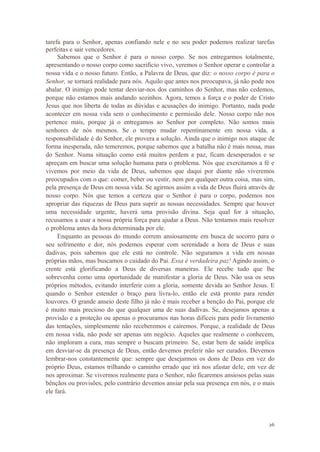 26
tarefa para o Senhor, apenas confiando nele e no seu poder podemos realizar tarefas
perfeitas e sair vencedores.
Sabemos que o Senhor é para o nosso corpo. Se nos entregarmos totalmente,
apresentando o nosso corpo como sacrifício vivo, veremos o Senhor operar e controlar a
nossa vida e o nosso futuro. Então, a Palavra de Deus, que diz: o nosso corpo é para o
Senhor, se tornará realidade para nós. Aquilo que antes nos preocupava, já não pode nos
abalar. O inimigo pode tentar desviar-nos dos caminhos do Senhor, mas não cedemos,
porque não estamos mais andando sozinhos. Agora, temos a força e o poder de Cristo
Jesus que nos liberta de todas as dúvidas e acusações do inimigo. Portanto, nada pode
acontecer em nossa vida sem o conhecimento e permissão dele. Nosso corpo não nos
pertence mais, porque já o entregamos ao Senhor por completo. Não somos mais
senhores de nós mesmos. Se o tempo mudar repentinamente em nossa vida, a
responsabilidade é do Senhor, ele provera a solução. Ainda que o inimigo nos ataque de
forma inesperada, não temeremos, porque sabemos que a batalha não é mais nossa, mas
do Senhor. Numa situação como está muitos perdem a paz, ficam desesperados e se
apreçam em buscar uma solução humana para o problema. Nós que exercitamos a fé e
vivemos por meio da vida de Deus, sabemos que daqui por diante não viveremos
preocupados com o que: comer, beber ou vestir, nem por qualquer outra coisa, mas sim,
pela presença de Deus em nossa vida. Se agirmos assim a vida de Deus fluirá através de
nosso corpo. Nós que temos a certeza que o Senhor é para o corpo, podemos nos
apropriar das riquezas de Deus para suprir as nossas necessidades. Sempre que houver
uma necessidade urgente, haverá uma provisão divina. Seja qual for à situação,
recusamos a usar a nossa própria força para ajudar a Deus. Não tentamos mais resolver
o problema antes da hora determinada por ele.
Enquanto as pessoas do mundo correm ansiosamente em busca de socorro para o
seu sofrimento e dor, nós podemos esperar com serenidade a hora de Deus e suas
dadivas, pois sabemos que ele está no controle. Não seguramos a vida em nossas
próprias mãos, mas buscamos o cuidado do Pai. Essa é verdadeira paz! Agindo assim, o
crente está glorificando a Deus de diversas maneiras. Ele recebe tudo que lhe
sobrevenha como uma oportunidade de manifestar a gloria de Deus. Não usa os seus
próprios métodos, evitando interferir com a gloria, somente devida ao Senhor Jesus. E
quando o Senhor estender o braço para livra-lo, então ele está pronto para render
louvores. O grande anseio deste filho já não é mais receber a benção do Pai, porque ele
é muito mais precioso do que qualquer uma de suas dadivas. Se, desejamos apenas a
provisão e a proteção ou apenas o procuramos nas horas difíceis para pedir livramento
das tentações, simplesmente não receberemos e cairemos. Porque, a realidade de Deus
em nossa vida, não pode ser apenas um negócio. Aqueles que realmente o conhecem,
não imploram a cura, mas sempre o buscam primeiro. Se, estar bem de saúde implica
em desviar-se da presença de Deus, então devemos preferir não ser curados. Devemos
lembrar-nos constantemente que: sempre que desejarmos os dons de Deus em vez do
próprio Deus, estamos trilhando o caminho errado que irá nos afastar dele, em vez de
nos aproximar. Se vivermos realmente para o Senhor, não ficaremos ansiosos pelas suas
bênçãos ou provisões, pelo contrário devemos ansiar pela sua presença em nós, e o mais
ele fará.
 