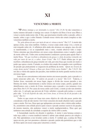 27
XI
VENCENDO A MORTE
. “O último inimigo a ser destruído é a morte” ICo 15.26. Se não vencermos a
morte estamos deixando o inimigo nos vencer. O objetivo de Deus é levar seus filhos a
vencer a morte ainda nesta vida. É fato, que precisamos triunfar sobre o pecado, sobre o
mundo, sobre o ego e sobre Satanás. Contudo nossa vitória não estará completa se não
vencermos também a morte.
“Se, pela ofensa de um e por meio de um só, reinou a morte” Rm 5.17. A morte não
apenas existe, mas reina também. Embora, o nosso corpo ainda esteja vivo, a morte já
está reinando sobre ele. A influência dela ainda não alcançou seu apogeu, mas ela está
se manifestando, e vai se expandindo mais e mais, visando absorver todo o corpo.
Vários sintomas que descobrimos em nosso corpo demonstram como é amplo o poder
da morte sobre nós. Todos estes acontecimentos conduzem a pessoa para aquele final: a
morte física. “Os que recebem a abundancia da graça e o dom da justiça reinarão em
vida por meio de um só, a saber, Jesus Cristo” Rm 5.17. Paulo afirma que os que
recebem a abundancia da graça reinarão em vida, por uma força que excede em muito o
poder que opera a morte. Contudo, os cristãos têm estado tão ocupados com o problema
do pecado que praticamente se esquecem do problema da morte. “Quem me livrará do
corpo desta morte? Graças a Deus por Jesus Cristo nosso Senhor”, Rm 7.24,25. Ele
nos deu a vitória não apenas dos pecados, mas também da morte quando morreu na cruz
em nosso lugar.
Antes de nos convertermos estávamos mortos em nossos pecados, pois o pecado e a
morte reinavam sobre nós. “O salário do pecado é a morte” Rm 6.23. Todavia, o
Senhor Jesus, morrendo em nosso lugar, pagou a divida dos nossos pecados e nos
libertou da morte. Anteriormente a morte reinava em nosso corpo, porém, quando nos
identificamos com a morte de Cristo, morremos para o pecado e nos tornamos vivos
para Deus Rm 6.10. Por causa da nossa união com Cristo, a morte já não tem domínio
sobre nós. A salvação que provem de Cristo substitui o pecado pela justiça e a morte
pela vida. “A lei do Espirito da vida, em Cristo Jesus, te livrou da lei do pecado e da
morte” Rm 8.2.
Todos os que creem em Jesus tem como objetivo de vida não pecar, porém não
consideram o fato de não morrer. Em Cristo vencemos de modo absoluto tanto o pecado
como a morte. Por isso, Deus quer que apliquemos em nossa vida a vitória sobre ambos.
Se, assumirmos uma atitude passiva para vencer o pecado seremos escravos do pecado,
da mesma maneira, não podemos vencer a morte negligenciando-a. Deus quer que
tenhamos uma atitude de seriedade a respeito da vitória sobre a morte.
A humanidade marcha em direção à sepultura. A morte é uma herança comum a
toda raça caída e a nossa tendência natural é adotar uma atitude passiva em relação a
ela. Não aprendemos a nos levantar contra a morte. É verdade que, a justiça de Deus
opera em nós, por isso passamos a detestar o pecado, porém não permitimos que a vida
de Deus opere em nosso corpo para vencermos a morte.
 
