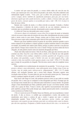 28
A morte veio por causa do pecado, e a nossa vitória sobre ela vem da cruz de
Cristo, que morreu por nós e nos salvou do pecado e da morte. Sua obra redentora está
intimamente ligada à morte. “Visto, pois, que os filhos têm participação comum de
carne e sangue, destes, também ele, igualmente participou, para que, por sua morte,
destruísse aquele que tem o poder da morte, a saber, o diabo, e livrasse todos que, pelo
pavor da morte, estavam sujeitos à escravidão por toda a vida”, Hb 2.14. A cruz é à
base da nossa vitória.
Satanás tem o poder da morte, e o obteve devido ao pecado. Contudo, o Senhor
Jesus conquistou o domínio da morte e através de seu ato redentor, removeu as
correntes que nos prendiam ao pecado, desarmando assim o poder de Satanás.
A vitória de Cristo nos deu poder para vencer a morte:
• Só morrer depois de terminada a nossa obra: Se os sinais da morte se tornarem
visíveis em nosso corpo antes do termino de nossa obra, decididamente devemos resistir
tanto a morte como as seus sinais. Porque, cremos que os fortes sinais de debilidade
física do nosso corpo serão restaurados pela vida de Jesus que habita em nós.
Observe que Jesus também resistiu às garras de sua morte: primeiro quando o povo
tentou empurra-lo do penhasco e depois quando os judeus tentaram mata-lo com pedras
no templo; ele também não andava pela Judeia, porque os judeus estavam a sua procura
para mata-lo. Porque Jesus resistiu três vezes à morte? Porque sua hora ainda não havia
chegado, ele não poderia morrer antes do momento designado por Deus.
.Paulo não tinha medo de morrer. Pela fé em Deus, sabia que não morreria antes de
concluir sua obra. Essa foi a sua vitória sobre a morte. E no final de sua vida quando
disse: “Combati o bom combate, completei a carreira, guardei a fé. Já agora a coroa
da justiça está guardada, a qual o Senhor reto juiz, me dará naquele Dia, e não
somente a mim, mas também a todos quantos amam a sua vinda”, IITm 4.7,8. Ele sabia
que o tempo de sua partida era chegado. Não devemos morrer antes de completar nossa
carreira.
Pedro também teve conhecimento do momento de sua partida. “Certo de que estou
prestes a deixar o meu tabernáculo, como efetivamente nosso Senhor Jesus Cristo me
revelou, mas de minha parte esforçar-me-ei, diligentemente”, IIPe 1.14. É errado
afirmar, sob avaliação humana, que a nossa hora chegou. Devemos esperar uma
revelação clara de Deus. Vivemos para ele, por isso devemos morrer por ele. Temos que
resistir a qualquer impulso de partir, se não for um chamado divino.
Seja nossa vida longa ou curta, não podemos perecer como os que estão no mundo
do pecado. Isto é, antes que se cumpram os dias designados por Deus. O tempo que ele
nos dá aqui neste mundo deve ser suficiente para realizarmos a nossa missão. Só quando
chegar a hora determinada por Deus, podemos partir em paz e de forma natural, tendo
sobre nós a graça de Deus. Vencer a morte, não significa necessariamente não passar
pela sepultura, porque Deus pode desejar que, alguns passem pela morte e ressureição,
como aconteceu ao Senhor Jesus.
• Não ter medo da morte: O Senhor Jesus nos libertou, por isso já perdemos o temor
da morte. A dor, as trevas e a solidão que acompanham a morte, não podem nos
amedrontar, pois temos a certeza de que a morte é apenas um sono e seremos
despertados quando “Jesus Voltar”. “Não queremos, porém, irmãos, que sejais
ignorantes com respeito aos que dormem, para não vos entristecerdes como os demais,
que não tem esperança. Porquanto o Senhor mesmo descerá dos céus, e os mortos em
 