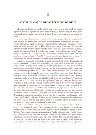 2
I
VIVER NA CARNE OU NO ESPIRITO DE DEUS
A alma está ligada ao mundo natural através do corpo e está ligada ao mundo
espiritual através do espirito. Na queda do ser humano, o espirito dado por Deus deixou
o comando para a alma, como a alma é fraca, deixa-se governar pelo corpo, que é a
carne.
Aqueles que não nasceram de novo estão mortos, podem não ter consciência de
seus pecados ou podem estar orgulhosos considerando-se melhores que os outros. O
homem não entende a palavra de Deus e tenta melhorar e reformar a sua carne. “O que
nasce da carne é carne” Jo 3.6. Deus afirma que a carne é imutável. Se tentarmos
reformar a carne, estamos tentando mudar o que Deus disse que é imutável. Deus não
transforma a carne, ele nos dá o poder para vencer a concupiscência da carne. A carne
deve ser crucificada. “Os que são de Cristo Jesus crucificaram a carne com suas
paixões e concupiscências” Ga 5.24. A minha carne foi crucificada, mas as tentações
continuam a nos provar, porém não cedemos, porque morremos para o pecado.
A carne é totalmente corrompida, a única maneira de se libertar dos pecados da
carne é a sua morte. “Fomos, pois, sepultados com ele na morte pelo batismo; para que,
como Cristo foi ressuscitado dentre os mortos pela gloria do Pai, assim também
andemos nós em novidade de vida” Rm 6.4. Nós não temos que crucificar a carne, mas
sim, reconhecer o que Deus nos diz, que a carne foi crucificada na cruz. Não andar mais
segundo nossa visão do pecado, mas sobre a nossa fé na palavra de Deus. Todos que
aceitaram a Jesus estão cheios do Espirito de Deus e não tem inclinação para o pecado,
porém não estão livres de cair em pecado. Qual morte nós escolhemos? A morte da
carne, que é a cruz, para vivermos no Espirito de Deus ou a morte do Espirito para
vivermos na carne, que é a vontade do nosso corpo. Se a carne estiver viva o Espirito
Santo não pode se manifestar em nós. Cristo liberta o crente do poder do pecado por
meio da cruz e por meio do Espirito Santo, residente nele, capacita-o a vencer o seu eu,
dia após dia, para uma obediência completa. A negação do eu tem que ser uma
experiência diária e continua. Deus quer que todos venham a ele, num espirito de
dependência, totalmente submissos a seu Espirito e esperando humildemente nele.
Cristo crucificado é a sabedoria de Deus em nós. Tem que acontecer uma transformação
em nossa vida, de maneira que, agora, amamos o que antes odiava e odiamos o que
antes amava. Vivendo pela fé na obra do Senhor Jesus.
Tentar seguir a Deus sem negar o eu é a raiz de todos os fracassos. Se não damos à
carne a oportunidade de pecar, ela está disposta a fazer o bem. Embora, se lhe dermos
oportunidade de fazer o bem, logo voltará a pecar, é assim que Satanás engana os filhos
de Deus. Se os crentes mantivessem a carne crucificada, o inimigo seria vencido, porque
é na carne que ele age com suas tentações. Se toda carne, não só uma parte, estiver
crucificada, ele não tem como agir, fica sem trabalho. Por isso, ele está disposto a
permitir que levemos à parte pecaminosa de nossa carne a morte, se ele puder nos
enganar para que retenhamos a parte boa. O inimigo sabe perfeitamente, se a parte boa
 