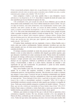 29
Cristo ressuscitarão primeiro, depois nós, os que ficarmos vivos, seremos arrebatados
juntamente com eles entre as nuvens, para o encontro com o Senhor nos ares, e assim,
estaremos para sempre com o Senhor” ITs 14.13,16,17.
Jesus comparou a morte a um sono, quando disse a seus discípulos: Lazaro
adormeceu e vou desperta-lo. Jo 11.11. Jesus falava a respeito da morte de Lazaro, mas
eles supunham que tivesse falando do repouso do sono.
• Ser arrebatados vivos, por ocasião da volta de Jesus: Sabemos, que na volta de
Jesus muitos serão arrebatados vivos. Essa é última maneira de vencer a morte. “Eis que
vos digo um mistério, nem todos dormiremos, mas transformados seremos todos, num
momento, num abrir e fechar de olhos, ao ressoar da última trombeta. A trombeta
soará, os mortos ressuscitarão incorruptíveis, e nós os vivos seremos transformados”
ICo 15.51. Não existe data determinada para a volta do Senhor Jesus, porque ele pode
voltar a qualquer momento, pois estamos vivendo no tempo do fim. “Assim, pois, não
durmamos como os demais; pelo contrario vigiemos e sejamos sóbrios. Porque Deus
não nos destinou para ira, mas para alcançar a salvação mediante nosso Senhor Jesus
Cristo, que morreu por nós, para que, quer vigiemos, quer durmamos, vivamos em
união com ele.” ITs 5.6,9,10.
O Espirito Santo atualmente está nos inspirando a travar a última batalha com a
morte, antes que venha o arrebatamento. Satanás entretanto, reconhece que seus dias
estão contados, por isso, ele tenta acusar, destruir e matar a todos que perseveram nos
caminhos do Senhor.
O inimigo comunica ansiedade na mente das pessoas para leva-los a perder sono
durante a noite ou tenta induzi-los a trabalhar além daquilo que podem suportar, para
que adoeçam e manifestem no corpo a presença da morte. Muitas mortes são resultados
de ataques do inimigo, embora poucos reconheçam esse fato. Porque a tendência do ser
humano é sempre procurar uma causa natural para expressar as manifestações das
doenças em seu organismo. Atribuem os problemas de saúde a impureza, a irá, ao
ciúme, a licenciosidade, a idade ou a outros fatores, deixando de entender o real
significado do que está acontecendo. Se percebessem o poder da morte atuando,
aprenderiam a resistir e triunfariam.
Hoje, nossa batalha é pela vida. Em toda parte, há espíritos malignos e assassinos
agindo. Se os crentes não reagirem, resistindo e orando, serão derrotados. Se
continuarem passivos, inevitavelmente morrerão. Não devemos nos render as doenças
que atingem o nosso corpo. É possível até que já estejamos contaminados por alguma
enfermidade, porém podemos vencê-las, entregando-as a Deus em oração, pedindo que
as vença por nós. “Nosso Salvador Cristo Jesus, o qual não só destruiu a morte, como
trouxe a luz, a vida e a imortalidade, mediante o evangelho” IITm 1.10. A vida e a
imortalidade constituem a porção comum de todos aqueles que recebem o evangelho de
Jesus. Todos que crerem poderão antegozar os poderes do mundo vindouro. “Graças a
Deus, que nos dá a vitória por intermédio de Nosso Senhor Jesus Cristo” ICo 15.57.
Embora Paulo esteja se referindo a vitória final sobre a morte que ocorrerá no futuro,
também declara, que podemos vencer por meio do Senhor Jesus, agora!
Sabemos, que estamos no tempo do fim, que a volta de Cristo se aproxima e deve
consumar-se enquanto vivemos. Por isso, devemos exercitar a fé e nos apropriar da
Palavra de Deus, confiando que não morreremos, mas veremos a face de Senhor ainda
vivos. Todos nós que temos está esperança, devemos viver em Cristo para receber dele
 