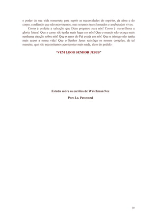 30
o poder de sua vida ressurreta para suprir as necessidades do espirito, da alma e do
corpo, confiando que não morreremos, mas seremos transformados e arrebatados vivos.
Como é perfeita a salvação que Deus preparou para nós! Como é maravilhosa a
gloria futura! Que a carne não tenha mais lugar em nós! Que o mundo não exerça mais
nenhuma atração sobre nós! Que o amor do Pai esteja em nós! Que o inimigo não tenha
mais aceso a nossa vida! Que o Senhor Jesus satisfaça os nossos corações, de tal
maneira, que não necessitamos acrescentar mais nada, além do pedido:
“ ”
Estudo sobre os escritos de Watchman Nee
Por: Lc. Password
 