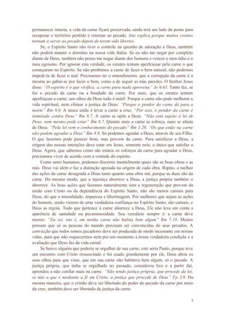 3
permanecer intacta, a vida da carne ficará preservada, ainda terá um lado da ponte para
recuperar o território perdido e retornar ao pecado. Isto explica porque muitos crentes
tornam a servir ao pecado depois de terem sido libertos.
Se, o Espirito Santo não tiver o controle na questão de adoração a Deus, também
não poderá manter o domínio na nossa vida diária. Se eu não me negar por completo
diante de Deus, também não posso me negar diante dos homens e vencer o meu ódio e o
meu egoísmo. Por ignorar esta verdade, os crentes tentam aperfeiçoar pela carne o que
começaram no Espirito. Se não proibimos a carne de fazer o bem natural, não podemos
impedi-la de fazer o mal. Precisamos ter o entendimento, que a corrupção da carne é a
mesma ao gabar-se por fazer o bem, como a de seguir as más paixões. O Senhor Jesus
disse: “O espirito é o que vivifica; a carne para nada aproveita” Jo 6.63. Tanto faz, se
for o pecado da carne ou a bondade da carne. Por mais, que os crentes tentem
aperfeiçoar a carne, aos olhos de Deus tudo é inútil. Porque a carne não pode melhorar a
vida espiritual, nem efetuar a justiça de Deus: “Porque o pendor da carne dá para a
morte” Rm 8.6. A única saída é levar a carne a cruz. “Por isso, o pendor da carne é
inimizade contra Deus” Rm 8.7. A carne se opõe a Deus. “Não está sujeito à lei de
Deus, nem mesmo pode estar” Rm 8.7. Quanto mais a carne se esforça, mais se afasta
de Deus. “Pela lei vem o conhecimento do pecado” Rm 3.20. “Os que estão na carne
não podem agradar a Deus” Rm 8.8, Só podemos agradar a Deus, através de seu Filho.
O que fazemos pode parecer bom, mas provem da carne. Para satisfazer a Deus, a
origem das nossas intenções deve estar em Jesus, somente nele, o único que satisfaz a
Deus. Agora, que sabemos como são inúteis os esforços da carne para agradar a Deus,
precisamos viver de acordo com a vontade do espirito.
Como seres humanos, podemos discernir mentalmente quais são as boas obras e as
más. Deus vai além e faz a distinção apoiada na origem de cada obra. Repito, a melhor
das ações da carne desagrada a Deus tanto quanto uma obra má, porque as duas são da
carne. Do mesmo modo, que a injustiça aborrece a Deus, a justiça própria também o
aborrece. As boas ações que fazemos naturalmente sem a regeneração que provem da
união com Cristo ou da dependência do Espirito Santo, não são menos carnais para
Deus, do que a imoralidade, impureza e libertinagem. Por melhores que sejam as ações
do homem, senão vierem de uma verdadeira confiança no Espirito Santo, são carnais, e
Deus as rejeita. Tudo que pertence à carne aborrece a Deus, Ele não leva em conta a
aparência de santidade ou pecaminosidade. Seu veredicto sempre é: a carne deve
morrer. “Eu sei, isto é, em minha carne não habita bem algum” Rm 7.18. Muitos
pensam que só as pessoas do mundo precisam ser convencidas de seus pecados. A
convicção que todos somos pecadores deve ser produzida de modo incessante em nossas
vidas, para que não esquecermos nem por um momento a nossa verdadeira condição e a
avaliação que Deus faz da vida carnal.
Se houve alguém que poderia se orgulhar de sua carne, este seria Paulo, porque teve
um encontro com Cristo ressuscitado e foi usado grandemente por ele. Deus abriu os
seus olhos para que visse, que em sua carne não habitava bem algum, só o pecado. A
justiça própria, que tinha se orgulhado no passado, considerou lixo e a partir daí,
aprendeu a não confiar mais na carne. “Não tendo justiça própria, que procede da lei,
se não a que é mediante a fé em Cristo, a justiça que procede de Deus” Fp 3.9. Da
mesma maneira, que o cristão deve ser libertado do poder do pecado da carne por meio
da cruz, também deve ser libertado da justiça da carne.
 