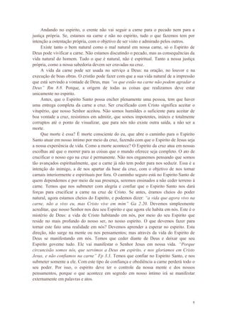 4
Andando no espirito, o crente não vai seguir a carne para o pecado nem para a
justiça própria. Se, estamos na carne e não no espirito, tudo o que fazemos tem por
intenção a ostentação própria, com o objetivo de ser visto e admirado pelos outros.
Existe tanto o bem natural como o mal natural em nossa carne, só o Espirito de
Deus pode vivificar a carne. Não estamos discutindo o pecado, mas as consequências da
vida natural do homem. Tudo o que é natural, não é espiritual. Tanto a nossa justiça
própria, como a nossa sabedoria devem ser cravadas na cruz.
A vida da carne pode ser usada no serviço a Deus: na oração, no louvor e na
execução de boas obras. O cristão pode fazer com que a sua vida natural de a impressão
que está servindo a vontade de Deus, mas “os que estão na carne não podem agradar a
Deus” Rm 8.8. Porque, a origem de todas as coisas que realizamos deve estar
unicamente no espirito.
Antes, que o Espirito Santo possa encher plenamente uma pessoa, tem que haver
uma entrega completa da carne a cruz. Ser crucificado com Cristo significa aceitar o
vitupério, que nosso Senhor aceitou. Não somos humildes o suficiente para aceitar de
boa vontade a cruz, resistimos em admitir, que somos impotentes, inúteis e totalmente
corruptos até o ponto de visualizar, que para nós não existe outra saída, a não ser a
morte.
Que morte é essa? É morte consciente do eu, que abre o caminho para o Espirito
Santo atuar em nosso íntimo por meio da cruz, fazendo com que o Espirito de Jesus seja
a nossa experiência de vida. Como a morte acontece? O Espirito da cruz atua em nossas
escolhas até que o morrer para as coisas que o mundo oferece seja completo. O ato de
crucificar o nosso ego na cruz é permanente. Não nos enganemos pensando que somos
tão avançados espiritualmente, que a carne já não tem poder para nos seduzir. Essa é a
intenção do inimigo, a de nos apartar da base da cruz, com o objetivo de nos tornar
carnais interiormente e espirituais por fora. O caminho seguro está no Espirito Santo de
quem dependemos e por meio da sua presença, seremos ensinados a não ceder terreno à
carne. Temos que nos submeter com alegria e confiar que o Espirito Santo nos dará
forças para crucificar a carne na cruz de Cristo. Se antes, éramos cheios do poder
natural, agora estamos cheios do Espirito, e podemos dizer: “a vida que agora vivo na
carne, não a vivo eu, mas Cristo vive em mim” Ga 2.20. Devemos simplesmente
acreditar, que nosso Senhor nos deu seu Espirito e que agora ele habita em nós. Este é o
mistério de Deus: a vida de Cristo habitando em nós, por meio do seu Espirito que
reside no mais profundo do nosso ser, no nosso espirito. O que devemos fazer para
tornar este fato uma realidade em nós? Devemos aprender a esperar no espirito. Esta
direção, não surge na mente ou nos pensamentos; mas através da vida do Espirito de
Deus se manifestando em nós. Temos que ceder diante de Deus e deixar que seu
Espirito governe tudo. Ele vai manifestar o Senhor Jesus em nossa vida. “Porque
circuncisão somos nós, que servimos a Deus em espirito, e nos gloriamos em Cristo
Jesus, e não confiamos na carne” Fp 3.3. Temos que confiar no Espirito Santo, e nos
submeter somente a ele. Com este tipo de confiança e obediência a carne perderá todo o
seu poder. Por isso, o espirito deve ter o controle da nossa mente e dos nossos
pensamentos, porque o que acontece em segredo em nosso intimo irá se manifestar
externamente em palavras e atos.
 