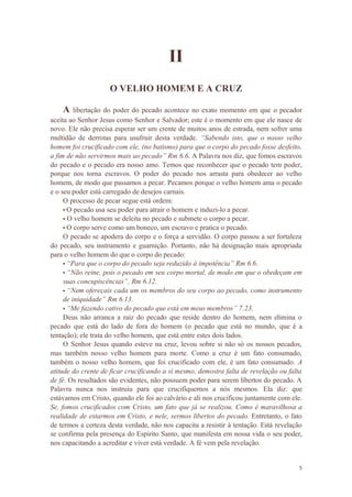 5
II
O VELHO HOMEM E A CRUZ
A libertação do poder do pecado acontece no exato momento em que o pecador
aceita ao Senhor Jesus como Senhor e Salvador; este é o momento em que ele nasce de
novo. Ele não precisa esperar ser um crente de muitos anos de estrada, nem sofrer uma
multidão de derrotas para usufruir desta verdade. “Sabendo isto, que o nosso velho
homem foi crucificado com ele, (no batismo) para que o corpo do pecado fosse desfeito,
a fim de não servirmos mais ao pecado” Rm 6.6. A Palavra nos diz, que fomos escravos
do pecado e o pecado era nosso amo. Temos que reconhecer que o pecado tem poder,
porque nos torna escravos. O poder do pecado nos arrasta para obedecer ao velho
homem, de modo que passamos a pecar. Pecamos porque o velho homem ama o pecado
e o seu poder está carregado de desejos carnais.
O processo de pecar segue está ordem:
• O pecado usa seu poder para atrair o homem e induzi-lo a pecar.
• O velho homem se deleita no pecado e submete o corpo a pecar.
• O corpo serve como um boneco, um escravo e pratica o pecado.
O pecado se apodera do corpo e o força a servidão. O corpo passou a ser fortaleza
do pecado, seu instrumento e guarnição. Portanto, não há designação mais apropriada
para o velho homem do que o corpo do pecado:
• “Para que o corpo do pecado seja reduzido à impotência” Rm 6.6.
• “Não reine, pois o pecado em seu corpo mortal, de modo em que o obedeçam em
suas concupiscências”, Rm 6.12.
• “Nem ofereçais cada um os membros do seu corpo ao pecado, como instrumento
de iniquidade” Rm 6.13.
• “Me fazendo cativo do pecado que está em meus membros” 7.23.
Deus não arranca a raiz do pecado que reside dentro do homem, nem elimina o
pecado que está do lado de fora do homem (o pecado que está no mundo, que é a
tentação); ele trata do velho homem, que está entre estes dois lados.
O Senhor Jesus quando esteve na cruz, levou sobre si não só os nossos pecados,
mas também nosso velho homem para morte. Como a cruz é um fato consumado,
também o nosso velho homem, que foi crucificado com ele, é um fato consumado. A
atitude do crente de ficar crucificando a si mesmo, demostra falta de revelação ou falta
de fé. Os resultados são evidentes, não possuem poder para serem libertos do pecado. A
Palavra nunca nos instruiu para que crucifiquemos a nós mesmos. Ela diz: que
estávamos em Cristo, quando ele foi ao calvário e ali nos crucificou juntamente com ele.
Se, fomos crucificados com Cristo, um fato que já se realizou. Como é maravilhosa a
realidade de estarmos em Cristo, e nele, sermos libertos do pecado. Entretanto, o fato
de termos a certeza desta verdade, não nos capacita a resistir à tentação. Está revelação
se confirma pela presença do Espirito Santo, que manifesta em nossa vida o seu poder,
nos capacitando a acreditar e viver está verdade. A fé vem pela revelação.
 