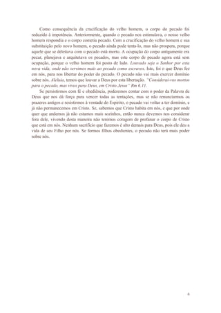 6
Como consequência da crucificação do velho homem, o corpo do pecado foi
reduzido à impotência. Anteriormente, quando o pecado nos estimulava, o nosso velho
homem respondia e o corpo cometia pecado. Com a crucificação do velho homem e sua
substituição pelo novo homem, o pecado ainda pode tenta-lo, mas não prospera, porque
aquele que se deleitava com o pecado está morto. A ocupação do corpo antigamente era
pecar, planejava e arquitetava os pecados, mas este corpo de pecado agora está sem
ocupação, porque o velho homem foi posto de lado. Louvado seja o Senhor por esta
nova vida, onde não servimos mais ao pecado como escravos. Isto, foi o que Deus fez
em nós, para nos libertar do poder do pecado. O pecado não vai mais exercer domínio
sobre nós. Aleluia, temos que louvar a Deus por esta libertação. “Considerai-vos mortos
para o pecado, mas vivos para Deus, em Cristo Jesus” Rm 6.11.
Se persistirmos com fé e obediência, poderemos contar com o poder da Palavra de
Deus que nos dá força para vencer todas as tentações, mas se não renunciarmos os
prazeres antigos e resistirmos à vontade do Espirito, o pecado vai voltar a ter domínio, e
já não permanecemos em Cristo. Se, sabemos que Cristo habita em nós, e que por onde
quer que andemos já não estamos mais sozinhos, então nunca devemos nos considerar
fora dele, vivendo desta maneira não teremos coragem de profanar o corpo de Cristo
que está em nós. Nenhum sacrifício que fazemos é alto demais para Deus, pois ele deu a
vida de seu Filho por nós. Se formos filhos obedientes, o pecado não terá mais poder
sobre nós.
 