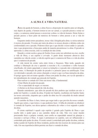7
III
A ALMA E A VIDA NATURAL
Antes da queda do homem, a alma ficava a disposição do espirito para ser dirigida,
mas depois da queda, o homem tornou-se um ser carnal, e o pecado passou a reinar no
corpo, e a natureza carnal passou a escravizar a alma e a vida do homem. Desta forma o
pecado passou a fazer parte da natureza do homem e alma passou a ser a vida do
homem.
Enquanto ainda somos pecadores, nossa vida é dirigida pela alma e a nossa natureza
é escrava do pecado. Vivemos por meio da alma e os nossos desejos e deleites estão em
conformidade com o pecado. Podemos dizer que o que decide o nosso andar é o pecado,
mas o que proporciona a força para andar de maneira pecaminosa é a alma. O pecado se
apresenta e a alma executa, está é a condição do não crente.
Quando o crente aceita a graça do Senhor Jesus como seu substituto na cruz, recebe
a vida de Deus, e seu espirito é avivado. A partir deste momento abrem-se dois
caminhos na vida do crente: a vida do espirito que é a natureza de Deus e a vida da alma
que é a natureza do pecado.
A vida inicial do crente varia entre êxitos e fracassos. Mais tarde, quando ele
conhece a libertação da cruz e aprende a exercitar a fé, e considerar o velho homem
crucificado, ele estará capacitado a vencer as tentações e o pecado não o dominará mais
como antes. A libertação do poder do pecado é o primeiro passo na santificação. Uma
vez derrotado o pecado, nós somos chamado a vencer o ego e as boas intenções da alma.
O perigo agora está em tentar agradar a Deus com poder da alma, em vez de aprender a
ter entendimento da vontade que procede do Espirito.
Para realizar a vontade de Cristo em nossa vida, é fundamental:
• Estar liberto do poder do pecado.
• Ter a capacidade de negar a si mesmo.
• Libertar-se da força natural da vida da alma.
Quando entendemos, que além do pecado há dois poderes que residem em nós: o
poder do Espirito e o poder da alma. O poder do Espirito, recebemos do Espirito Santo
na nossa conversão, enquanto que o poder da alma nos foi concedido de modo natural
quando nascemos.
O caminho de Deus é claro, temos que negar tudo o que provém da nossa vontade.
Aquilo que somos, o que temos e o que podemos fazer. A falha de entender ou obedecer
à vontade do Espirito, nos deixa apenas a alternativa de voltar a viver segundo o poder
da alma.
O crente espiritual é aquele cujo espirito é guiado pelo Espirito de Deus e que
recebe dele o poder para o seu caminho diário de vida. Não vive neste mundo
procurando fazer a própria vontade, nem confia na capacidade natural de planejar e
executar o serviço a Deus. A regra é permanecer no espirito, sem ser influenciado e
controlado pelo poder da alma. O crente carnal é controlado pelo poder da alma, embora
tenha o poder do Espirito de Deus residente, porém não tira recursos do mesmo para sua
vida. Em sua experiência diária persiste em fazer a vontade da alma.
 