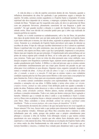 8
A vida da alma e a vida do espirito coexistem dentro de nós. Somente, quando a
influência dominadora da alma for quebrada é que poderemos seguir a intuição do
espirito. Só então, seremos crentes seguidores e o Espirito Santo o originador. O crente
espiritual não deve depender de si mesmo, e empregar a própria força para executar a
vontade de Deus. “Sempre que for requerida uma ação, ele deve se aproximar de Deus
com um proposito fervoroso, plenamente consciente de sua fraqueza e pedir um
caminho”. Só agir guando receber a direção e o poder do Espirito Santo. Com uma
atitude assim, Deus sem dúvida irá conceder poder para que a obra seja realizada de
maneira perfeita no espirito.
Repito, se o crente examinar-se cuidadosamente, sob a luz de Deus, irá perceber
dois tipos de poder dentro dele: por um lado andar pela fé, confiando no Espirito Santo
e por outro andar por si mesmo, na vida da alma, seguindo as próprias emoções, idéias e
vícios. Somente se a orientação do Espirito Santo prevalecer será capaz de detestar as
escolhas da alma. O tipo de vida que escolher determinará se ele é carnal ou espiritual.
Quem é espiritual não vive pelo sentimento, mas sim pela fé. O crente que a alma está
no controle, não espera em Deus, tudo o que faz é precipitado, impetuoso e com pressa.
Opera mais por impulso do que por princípio. É impulsionado pela autoconfiança até ao
ponto de nunca esperar pela vontade de Deus, só se volta para ele, quando esgota os
seus recursos. Todos que vivem no reino da alma possuem uma voraz ambição, seus
desejos ocupam com frequência o primeiro lugar, aspiram serem operários poderosos e
usados grandemente pelo Senhor. A Bíblia e a vida real provam: que os crentes carnais
são controlados simultaneamente por seu corpo para incorrer em pecado ou por sua
alma para viver conforme os seus desejos. Algumas vezes, seguem o pecado do corpo e
outras a vontade da alma. A força da vida da alma é o ego, e as faculdades da alma
são: à vontade, a mente e a emoção. É vital que os crentes vejam a sua verdadeira
condição exposta pela luz de Deus para serem libertos e não usem mais a sua própria luz
para ilumina-los. Está é a base para um crescimento espiritual verdadeiro.
Os crentes carnais confundem emoções com espiritualidade. Eles desejam sentir
emoções e sensações em sua alma. A Bíblia traduz o termo alma como: ser vivente,
criatura vivente, animal ou vida animal. Está definição pode nos ajudar a entender o
poder da alma. Podemos então descrever a vida e a obra dos crentes que estão no reino
da alma, como atividades animais. Muitos planos, muitas atividades, pensamentos
confusos e emoções misturadas. Todo o ser, tanto por dentro como por fora é agitação e
tumulto. Sabemos que a vontade da alma é caída e a sua tendência é fazer o crente:
servir a Deus com as próprias forças e almejar sensações físicas em seu relacionamento
com Deus. Deus considera a nossa atividade animal no serviço espiritual como
insolência. “Todas as nossas justiças, são como trapos de imundícia” Is 64.6.
O pensamento da maioria dos crentes é de que mal pode haver em viver segundo as
forças naturais? Por isso, fazem tudo o que podem para demostrar bondade, inspirados
em suas próprias virtudes. Afirmam que Deus lhes concedeu dons e talentos e estão
trabalhando para ele, então, porque não podem usar o próprio entendimento para
planejar e executar a obra do Senhor. Esta afirmação resume o que muitos crentes
questionam em seus corações, e mostra que não sabem fazer distinção entre a vida
espiritual e a vida natural da alma. Não receberam as revelações do Espirito Santo sobre
os vários males da obra fundamentada na vida natural da alma. É necessário que se
tornem humildes e sinceros, e tenham boa vontade para abandonar tudo o que não for
 