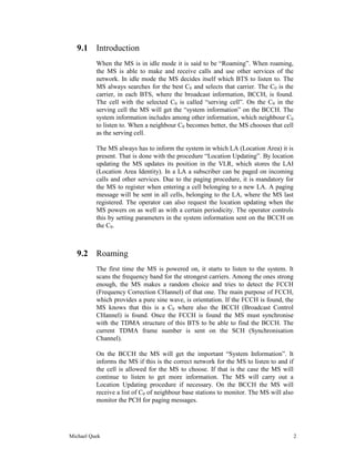 9.1 Introduction
          When the MS is in idle mode it is said to be “Roaming”. When roaming,
          the MS is able to make and receive calls and use other services of the
          network. In idle mode the MS decides itself which BTS to listen to. The
          MS always searches for the best C0 and selects that carrier. The C0 is the
          carrier, in each BTS, where the broadcast information, BCCH, is found.
          The cell with the selected C0 is called “serving cell”. On the C0 in the
          serving cell the MS will get the “system information” on the BCCH. The
          system information includes among other information, which neighbour C0
          to listen to. When a neighbour C0 becomes better, the MS chooses that cell
          as the serving cell.

          The MS always has to inform the system in which LA (Location Area) it is
          present. That is done with the procedure “Location Updating”. By location
          updating the MS updates its position in the VLR, which stores the LAI
          (Location Area Identity). In a LA a subscriber can be paged on incoming
          calls and other services. Due to the paging procedure, it is mandatory for
          the MS to register when entering a cell belonging to a new LA. A paging
          message will be sent in all cells, belonging to the LA, where the MS last
          registered. The operator can also request the location updating when the
          MS powers on as well as with a certain periodicity. The operator controls
          this by setting parameters in the system information sent on the BCCH on
          the C0.



   9.2 Roaming
          The first time the MS is powered on, it starts to listen to the system. It
          scans the frequency band for the strongest carriers. Among the ones strong
          enough, the MS makes a random choice and tries to detect the FCCH
          (Frequency Correction CHannel) of that one. The main purpose of FCCH,
          which provides a pure sine wave, is orientation. If the FCCH is found, the
          MS knows that this is a C0 where also the BCCH (Broadcast Control
          CHannel) is found. Once the FCCH is found the MS must synchronise
          with the TDMA structure of this BTS to be able to find the BCCH. The
          current TDMA frame number is sent on the SCH (Synchronisation
          Channel).

          On the BCCH the MS will get the important “System Information”. It
          informs the MS if this is the correct network for the MS to listen to and if
          the cell is allowed for the MS to choose. If that is the case the MS will
          continue to listen to get more information. The MS will carry out a
          Location Updating procedure if necessary. On the BCCH the MS will
          receive a list of C0 of neighbour base stations to monitor. The MS will also
          monitor the PCH for paging messages.




Michael Quek                                                                             2
 