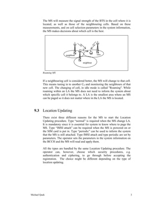 The MS will measure the signal strength of the BTS in the cell where it is
          located, as well as those of the neighbouring cells. Based on these
          measurements, and on cell selection parameters in the system information,
          the MS makes decisions about which cell is the best.




                              neighbour                  own


                                             neighbour



          Roaming MS


          If a neighbouring cell is considered better, the MS will change to that cell.
          This means tuning in to another C0 and monitoring the neighbours of that
          new cell. The changing of cell, in idle mode is called "Roaming". While
          roaming within an LA the MS does not need to inform the system about
          which specific cell it belongs to. A LA is the smallest area where an MS
          can be paged so it does not matter where in the LA the MS is located.



   9.3 Location Updating
          There exist three different reasons for the MS to start the Location
          Updating procedure. Type “normal” is required when the MS change LA.
          It is mandatory since it is essential for system to know where to page the
          MS. Type “IMSI attach” can be required when the MS is powered on or
          the SIM card is put in. Type “periodic” can be used to inform the system
          that the MS is still attached. Type IMSI attach and type periodic are set by
          parameters. The operator sets the parameters in the system information on
          the BCCH and the MS will read and apply them.

          All the types are handled by the same Location Updating procedure. The
          operator can, however, choose which security procedures, e.g.
          authentication and ciphering, to go through before accepting the
          registration. The choice might be different depending on the type of
          location updating.




Michael Quek                                                                              3
 