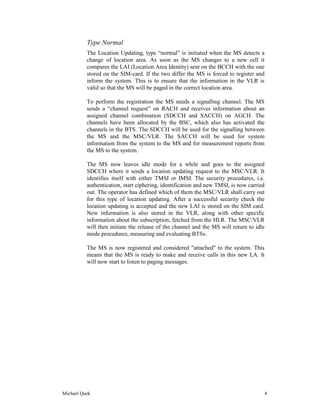 Type Normal
          The Location Updating, type “normal” is initiated when the MS detects a
          change of location area. As soon as the MS changes to a new cell it
          compares the LAI (Location Area Identity) sent on the BCCH with the one
          stored on the SIM-card. If the two differ the MS is forced to register and
          inform the system. This is to ensure that the information in the VLR is
          valid so that the MS will be paged in the correct location area.

          To perform the registration the MS needs a signalling channel. The MS
          sends a “channel request” on RACH and receives information about an
          assigned channel combination (SDCCH and SACCH) on AGCH. The
          channels have been allocated by the BSC, which also has activated the
          channels in the BTS. The SDCCH will be used for the signalling between
          the MS and the MSC/VLR. The SACCH will be used for system
          information from the system to the MS and for measurement reports from
          the MS to the system.

          The MS now leaves idle mode for a while and goes to the assigned
          SDCCH where it sends a location updating request to the MSC/VLR. It
          identifies itself with either TMSI or IMSI. The security procedures, i.e.
          authentication, start ciphering, identification and new TMSI, is now carried
          out. The operator has defined which of them the MSC/VLR shall carry out
          for this type of location updating. After a successful security check the
          location updating is accepted and the new LAI is stored on the SIM card.
          New information is also stored in the VLR, along with other specific
          information about the subscription, fetched from the HLR. The MSC/VLR
          will then initiate the release of the channel and the MS will return to idle
          mode procedures, measuring and evaluating BTSs.

          The MS is now registered and considered "attached" to the system. This
          means that the MS is ready to make and receive calls in this new LA. It
          will now start to listen to paging messages.




Michael Quek                                                                             4
 