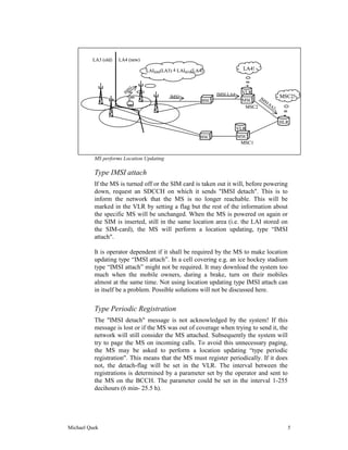 LA3 (old)   LA4 (new)

                                 LAISIM(LA3) = LAIBTS(LA4)                  LA4!


                         SI
                       IM                                      IMSI-LA4    VLR
                                           IMSI                                  IM           MSC2!
                                                         BSC               MSC      SI
                                                                                      -S
                                                                            MSC2         A2


                                                                                              HLR
                                                                          VLR
                                                        BSC               MSC
                                                                           MSC1


          MS performs Location Updating

          Type IMSI attach
          If the MS is turned off or the SIM card is taken out it will, before powering
          down, request an SDCCH on which it sends "IMSI detach". This is to
          inform the network that the MS is no longer reachable. This will be
          marked in the VLR by setting a flag but the rest of the information about
          the specific MS will be unchanged. When the MS is powered on again or
          the SIM is inserted, still in the same location area (i.e. the LAI stored on
          the SIM-card), the MS will perform a location updating, type “IMSI
          attach".

          It is operator dependent if it shall be required by the MS to make location
          updating type “IMSI attach”. In a cell covering e.g. an ice hockey stadium
          type “IMSI attach” might not be required. It may download the system too
          much when the mobile owners, during a brake, turn on their mobiles
          almost at the same time. Not using location updating type IMSI attach can
          in itself be a problem. Possible solutions will not be discussed here.


          Type Periodic Registration
          The "IMSI detach" message is not acknowledged by the system! If this
          message is lost or if the MS was out of coverage when trying to send it, the
          network will still consider the MS attached. Subsequently the system will
          try to page the MS on incoming calls. To avoid this unnecessary paging,
          the MS may be asked to perform a location updating “type periodic
          registration". This means that the MS must register periodically. If it does
          not, the detach-flag will be set in the VLR. The interval between the
          registrations is determined by a parameter set by the operator and sent to
          the MS on the BCCH. The parameter could be set in the interval 1-255
          decihours (6 min- 25.5 h).




Michael Quek                                                                                    5
 