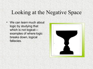 Looking at the Negative Space We can learn much about logic by studying that which is not logical—examples of where logic breaks down, logical fallacies. 
