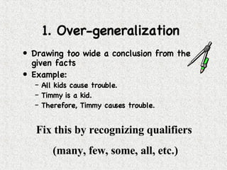 1. Over-generalization  Drawing too wide a conclusion from the given facts  Example:  All kids cause trouble. Timmy is a kid.  Therefore, Timmy causes trouble. Fix this by recognizing qualifiers  (many, few, some, all, etc.) 