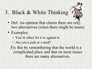 3.  Black & White Thinking Def. An opinion that claims there are only two alternatives (when there might be more) Examples:  You’re either for it or against it. Are you a jock or a nerd? Fix this by remembering that the world is a complicated place and that on most issues there are many alternatives. 