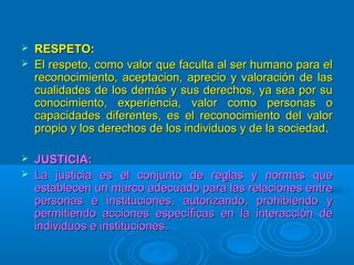  RESPETO:RESPETO:
 El respeto, como valor que faculta al ser humano para elEl respeto, como valor que faculta al ser humano para el
reconocimiento, aceptacion, aprecio y valoración de lasreconocimiento, aceptacion, aprecio y valoración de las
cualidades de los demás y sus derechos, ya sea por sucualidades de los demás y sus derechos, ya sea por su
conocimiento, experiencia, valor como personas oconocimiento, experiencia, valor como personas o
capacidades diferentes, es el reconocimiento del valorcapacidades diferentes, es el reconocimiento del valor
propio y los derechos de los individuos y de la sociedadpropio y los derechos de los individuos y de la sociedad..
 JUSTICIA:JUSTICIA:
 La justicia es el conjunto de reglas y normas queLa justicia es el conjunto de reglas y normas que
establecen un marco adecuado para las relaciones entreestablecen un marco adecuado para las relaciones entre
personas e instituciones, autorizando, prohibiendo ypersonas e instituciones, autorizando, prohibiendo y
permitiendo acciones específicas en la interacción depermitiendo acciones específicas en la interacción de
individuos e instituciones.individuos e instituciones.
 