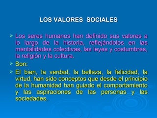 LOS VALORES SOCIALES

   Los seres humanos han definido sus valores a
    lo largo de la historia, reflejándolos en las
    mentalidades colectivas, las leyes y costumbres,
    la religión y la cultura.
   Son:
   El bien, la verdad, la belleza, la felicidad, la
    virtud, han sido conceptos que desde el principio
    de la humanidad han guiado el comportamiento
    y las aspiraciones de las personas y las
    sociedades.
 