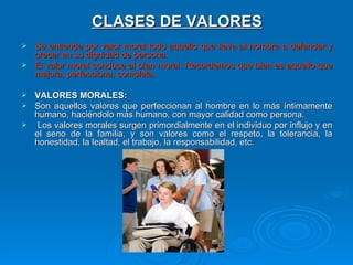 CLASES DE VALORES
 Se entiende por valor moral todo aquello que lleve al hombre a defender y
  crecer en su dignidad de persona.
 El valor moral conduce al bien moral. Recordemos que bien es aquello que
  mejora, perfecciona, completa.

 VALORES MORALES:
 Son aquellos valores que perfeccionan al hombre en lo más íntimamente
  humano, haciéndolo más humano, con mayor calidad como persona.
 Los valores morales surgen primordialmente en el individuo por influjo y en
  el seno de la familia, y son valores como el respeto, la tolerancia, la
  honestidad, la lealtad, el trabajo, la responsabilidad, etc.
 