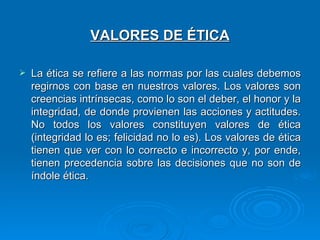 VALORES DE ÉTICA

   La ética se refiere a las normas por las cuales debemos
    regirnos con base en nuestros valores. Los valores son
    creencias intrínsecas, como lo son el deber, el honor y la
    integridad, de donde provienen las acciones y actitudes.
    No todos los valores constituyen valores de ética
    (integridad lo es; felicidad no lo es). Los valores de ética
    tienen que ver con lo correcto e incorrecto y, por ende,
    tienen precedencia sobre las decisiones que no son de
    índole ética.
 
