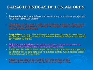 CARACTERISTICAS DE LOS VALORES
 :
 Independientes e inmutables: son lo que son y no cambian, por ejemplo:
  la justicia, la belleza, el amor.

   Absolutos: son los que no están condicionados o atados a ningún hecho
    social, histórico, biológico o individual. Un ejemplo puede ser los valores
    como la verdad o la bondad.

   Inagotables: no hay ni ha habido persona alguna que agote la nobleza, la
    sinceridad, la bondad, el amor. Por ejemplo, un atleta siempre se preocupa
    por mejorar su marca.

 Objetivos y verdaderos: los valores se dan en las personas o en las
  cosas, independientemente que se les conozca o no.
 Subjetivos: los valores tienen importancia al ser apreciados por la persona,
  su importancia es sólo para ella, no para los demás. Cada cual los busca
  de acuerdo con sus intereses.

   Objetivos: los valores son también objetivos porque se dan
    independientemente del conocimiento que se tenga de ellos.
 